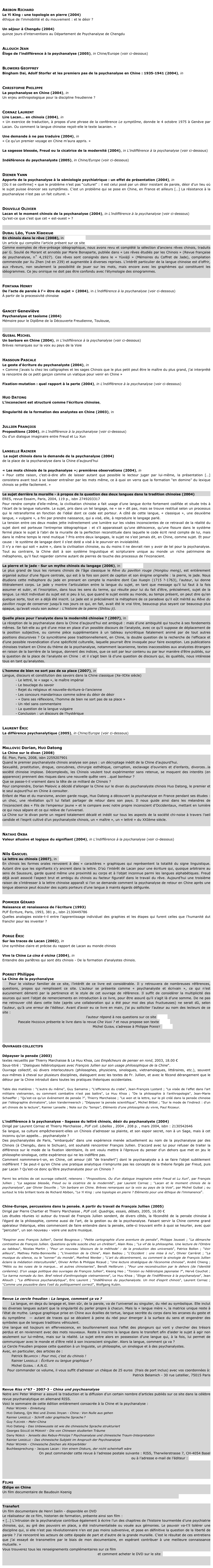 
Abibon Richard
Le Yi King : une topologie en pierre (2004) Sur le site perso de Abibon
éthique de l’immobilité et du mouvement : et le désir ?
           
Un séjour à Chengdu (2004) Sur le site perso de Abibon
quinze jours d’interventions au Département de Psychanalyse de Chengdu


Allouch Jean
Éloge de l’indifférence à la psychanalyse (2005), in Chine/Europe (voir ci-dessous)


Blowers Geoffrey
Bingham Dai, Adolf Storfer et les premiers pas de la psychanalyse en Chine : 1935-1941 (2004), in  Essaim n°13


Christophe Philippe
La psychanalyse en Chine (2004), in Le Mouvement psychanalytique n°9
Un enjeu anthropologique pour la discipline freudienne ?


Cornaz Laurent
Lire Lacan… en chinois (2004), in Che Vuoi ? n°21
« Un exercice de traduction, à propos d’une phrase de la conférence Le symptôme, donnée le 4 octobre 1975 à Genève par Lacan. Ou comment la langue chinoise reçoit-elle le texte lacanien. »

Une demande à ne pas traduire (2004), in Che Vuoi ? n°21
« Ce qu’un premier voyage en Chine m’aura appris. »

La sagesse blessée, Freud ou la cicatrice de la modernité (2004), in L’indifférence à la psychanalyse (voir ci-dessous)

Indéférence du psychanalyste (2005), in Chine/Europe (voir ci-dessous)


Diener Yann 
Apports de la psychanalyse à la sémiologie psychiatrique : un effet de présentation (2004), in  Essaim n°13
[Où il se confirme] « que le problème n’est pas “culturel” : il est celui posé par un désir insistant de parole, désir d’un lieu où le sujet puisse énoncer ses symptômes. C’est un problème qui se pose en Chine, en France et ailleurs […] La résistance à la psychanalyse n’est pas un fait culturel. »


Douville Olivier 
Lacan et le moment chinois de la psychanalyse (2004), in L’indifférence à la psychanalyse (voir ci-dessous)
Qu’est-ce que c’est que cet « est-ouest » ?


Dubal Léo, Yuan Xiaoxue 
En chinois dans le rêve (2008), in Essaim n°20
Un article qui complète l’article présent sur ce site par ici
Comme exemples de rêve-présage idéographique, nous avons revu et complété la sélection d’anciens rêves chinois, traduits par G. Soulié de Morant et annotés par Marie Bonaparte, publiée dans « Les rêves étudiés par les Chinois » (Revue française de psychanalyse, n˚ 4,1927). Ces rêves sont consignés dans le « Yùxiájì » (Mémoires du Coffret de Jade), compilation commencée par Xu Zhen (né en 239) et augmentée à diverses reprises. L’intérêt particulier de la langue chinoise est d’offrir, aux rêveurs, non seulement la possibilité de jouer sur les mots, mais encore avec les graphèmes qui constituent les idéogrammes. Ce jeu onirique ne doit pas être confondu avec l’étymologie des sinogrammes.


Fontana Henry 
De l’acte de parole à l’« être de sujet » (2004), in L’indifférence à la psychanalyse (voir ci-dessous)
À partir de la processivité chinoise


Gancet Geneviève
Psychanalyse et taoïsme (2004)
Mémoire pour le Diplôme de la Découverte Freudienne, Toulouse, version PDF à télécharger


Guibal Michel 
Un barbare en Chine (2004), in L’indifférence à la psychanalyse (voir ci-dessous)
Brèves remarques sur la voix au pays de la Voie


Hassoun Pascale
Le geste d’écriture du psychanalyste (2004), in  Che Vuoi ? n°21
« Comme j’avais lu chez les calligraphes et les sages Chinois que le plus petit peut être le maître du plus grand, j’ai interprété la rencontre de ce petit garçon comme un viatique pour venir en Chine »

Fixation-mutation : quel rapport à la perte (2004), in L’indifférence à la psychanalyse (voir ci-dessous)
        

Huo Datong
L’inconscient est structuré comme l’écriture chinoise, Accès direct et libre
    
Singularité de la formation des analystes en Chine (2003), in Essaim n°11
  
          
Jullien François
Propositions (2004), in L’indifférence à la psychanalyse (voir ci-dessous)
Ou d’un dialogue imaginaire entre Freud et Lu Xun


Lanselle Rainier
 Le sujet chinois dans la demande de la psychanalyse (2004) Accès direct et libre
de la place de la psychanalyse dans la Chine d’aujourd’hui

« Les mots chinois de la psychanalyse »; premières observations (2004), in  Essaim n°13
« Pour cette raison, c’est-à-dire afin de laisser autant que possible le lecteur juger par lui-même, la présentation […] consistera avant tout à se laisser entraîner par les mots même, ce à quoi on verra que la formation “en domino” du lexique chinois se prête facilement. »

Le sujet derrière la muraille - à propos de la question des deux langues dans la tradition chinoise (2004)
ERES, revue Essaim, Paris, 2004, 119 p., isbn 2749203317 
Pour rendre compte d’elle-même, la civilisation chinoise a fait usage d’une langue écrite fortement codifiée et située très à l’écart de la langue naturelle. Le sujet, pris dans un tel langage, ne « se » dit pas, mais se trouve restitué selon un processus qui le retransforme en fonction de l’idéal dont ce code est porteur. A côté de cette langue, « classique », une deuxième langue, « vulgaire », a fini par prendre naissance, qui a visé, elle, à reproduire le langage parlé. 
La tension entre ces deux modes jette indirectement une lumière sur les visées inconscientes de ce retravail de la réalité du sujet dont est porteuse l’entreprise idéographique : et s’il apparaissait qu’une déhiscence, qu’une fissure dans le système fermé place le sujet à l’abri de la muraille de la perfection reconstituée dans laquelle le code écrit rend compte de lui, mais dans le même temps le rend mutique ? Pris entre deux langages, le sujet ne s’est jamais dit, en Chine, comme sujet. Et pour cause : le système de langage dont il s’est doté a visé à le pourvoir en inviolabilité. 
Il n’y a rien qui soit « autre », dans la civilisation chinoise, ou du moins il ne devrait rien y avoir de tel pour la psychanalyse. Tout au contraire, la Chine doit à son système linguistique et scripturaire unique au monde un riche patrimoine de métaphores, qu’il faut regarder comme autant de pierres de touche des processus de l’inconscient.

La pierre et le jade - Sur un mythe chinois du langage (2006), in  Essaim n°17
Le plus grand de tous les romans chinois de l'âge classique le Rêve du pavillon rouge (Honglou meng), est entièrement organisé autour d'une figure centrale, qui est à la fois son point de capiton et son énigme originelle : la pierre, le jade. Nous étudions cette métaphore du jade en prenant en compte la manière dont Cao Xueqin (1715 ?-1763), l'auteur, lui donne littéralement corps. Le jade y montre l'articulation entre la langue du sujet, en tant que message qu'il lui faut à la fois assumer et subir, et l'inscription, dans tous les sens du terme, qui résulte pour lui du fait d'être, précisément, sujet de la langue. Le récit individuel du sujet est si peu à lui, que quand le sujet existe au monde, au temps présent, on peut dire qu'en quelque sorte, tout en a déjà été inscrit. Le jade est si précisément la métaphore de ce paradoxe qu'il eût mérité au Rêve du pavillon rouge de conserver jusqu'à nos jours ce qui, en fait, avait été le vrai titre, beaucoup plus seyant car beaucoup plus opaque, qu'avait voulu son auteur : L'histoire de la pierre (Shitou ji).

Quelle place pour l’analyste dans la modernité chinoise ? (2007), in  Essaim n°19
La réception de la psychanalyse dans la Chine d’aujourd’hui est ambiguë : mais d’une ambiguïté qui touche à ses fondements mêmes. Se fait-elle au gré d’une mise en place d’un possible discours de l’analyste, avec ce qu’il suppose de déplacement de la position subjective, ou comme pièce supplémentaire à un tableau syncrétique fatalement animé par de tout autres positions discursives ? Ce syncrétisme pose traditionnellement, en Chine, la double question de la recherche de l’efficace et d’une possible revendication d’une spécificité culturelle, laquelle pourrait être invoquée pour faire exception. Les publications chinoises traitant en Chine du thème de la psychanalyse, notamment lacanienne, textes inaccessibles aux analystes étrangers en raison de la barrière de la langue, donnent des indices, que ce soit par leur contenu ou par leur manière d’être publiés, sur la question de la place de l’analyste en Chine : et il s’agit bien là d’une question de discours qui, ès qualités, nous intéresse tous en tant qu’analystes.

L’homme de bien ne sort pas de sa place (2007), in Psychanalyse  2007/3 - Varia
Langue, discours et constitution des savoirs dans la Chine classique (Xe-XIXe siècle)
- Le lettré, le « sage », le maître impérial
- Le bouclage du savoir
- Rejet du religieux et nouvelle-écriture-à-l’ancienne
- Les concours mandarinaux comme scène du désir de désir
- « Dans ses réflexions, l’homme de bien ne sort pas de sa place »
- Un réel sans commentaire
- La question de la langue vulgaire
Conclusion : un discours de l’hystérique 


Laurent Éric
La différence psychanalytique (2005), in Chine/Europe (voir ci-dessous) 


Mallovic Dorian, Huo Datong
La Chine sur le divan (2008)
Éd. Plon, Paris, 2008, isbn 2259207901
Quand le premier psychanalyste chinois analyse son pays : un décryptage inédit de la Chine d’aujourd’hui.
Sexualité, prostitution, drogue, concubines, chirurgie esthétique, corruption, esclavage d’ouvriers et d’enfants, divorces…la société chinoise implose. Décomplexés, les Chinois veulent tout expérimenter sans retenue, se moquent des interdits (en apparence) prennent des risques dans une nouvelle quête vers …quel bonheur ?  Que se passe-t-il vraiment dans la tête de ce milliard de Chinois ?  Pour comprendre, Dorian Malovic a décidé d’allonger la Chine sur le divan du psychanalyste chinois Huo Datong, le premier et le seul aujourd’hui en Chine à consulter.  Enfant de Mao et du marxisme, ancien garde rouge, Huo Datong a découvert la psychanalyse en France pendant ses études : un choc, une révélation qu’il lui fallait partager de retour dans son pays. Il nous guide ainsi dans les méandres de l’inconscient des « Fils de l’empereur jaune » et le compare avec notre propre inconscient d’Occidentaux, mettant en lumière ce qui nous sépare et ce qui relève de l’universel.  La Chine sur le divan porte un regard totalement décalé et inédit sur tous les aspects de la société chi-noise à travers l’oeil candide et l’esprit cultivé d’un psychanalyste chinois, un « maître », un « lettré » du XXIème siècle.


Natahi Okba 
Valeur allusive et logique du signifiant (2004), in L’indifférence à la psychanalyse (voir ci-dessous)


Nils Gascuel
La lettre au chinois (2007), in  Essaim n°19
En chinois les formes orales renvoient à des « caractères » graphiques qui représentent la totalité du signe linguistique. Autant dire que les signifiants s’y ancrent dans la lettre. D’où l’intérêt de Lacan pour une écriture qui, quoique arbitraire au sens de Saussure, garde quand même une proximité au corps et à l’objet inconnue parmi les langues alphabétiques. Freud déjà avait associé l’aspect brut et ambigu du chinois au facteur figuratif dans le travail du rêve. Aujourd’hui une troisième raison de s’intéresser à la lettre chinoise apparaît si l’on se demande comment la psychanalyse de retour en Chine après une longue absence peut écouter des sujets porteurs d’une langue à maints égards défigurée.


Pommier Gérard
Naissance et renaissance de l’écriture (1993)
PUF Écriture, Paris, 1993, 381 p., isbn 2130449786
Quelles analogies existe-t-il entre l’apprentissage individuel des graphies et les étapes qui furent celles que l’humanité dut franchir pour les inventer ?


Porge Éric
Sur les traces de Lacan (2002), in  Essaim n°10
Une synthèse claire et précise du rapport de Lacan au monde chinois

Vive la Chine La cina é vicina (2004), in  Essaim n°13
Entendre des parlêtres qui sont dits chinois - De la formation d’analystes chinois.


Porret Philippe
La Chine de la psychanalyse
Pour le visiteur familier de ce site, l’intérêt de ce livre est considérable. Il y retrouvera de nombreuses références, questions, propos qui remplissent ce site. L’auteur se présente comme « psychanalyste et écrivain », ce qui n’est aucunement démenti par la pertinence et le style de cet ouvrage de référence. Il suffit de considérer la multiplicité des sources qui sont l’objet de remerciements en introduction à ce livre, pour être assuré qu’il s’agit là d’une somme. De ne pas me retrouver cité dans cette liste (après une collaboration qui a été pour moi des plus fructueuses) ne serait dû, selon l’auteur, qu’à une erreur de l’éditeur. Avant d’avoir eu ce livre en main, j’ai pu solliciter l’auteur au nom des lecteurs de ce site :
                                                                         l’auteur répond à nos questions sur ce site par ici
        Pascale Hassoun présente le livre dans la revue Che Vuoi ? et nous propose son texte par ici
                                                                         Michel Guibal s’adresse à Philippe Porret  par ici



Ouvrages collectifs

Dépayser la pensée (2003)
textes recueillis par Thierry Marchaisse & Le Huu Khoa, Les Empêcheurs de penser en rond, 2003, 18.00 €
Sous-titré : "Dialogues hétérotopiques avec François Jullien sur son usage philosophique de la Chine". Ouvrage collectif, où divers interlocuteurs (philosophes, physiciens, sinologues, vietnamologues, littéraires, etc.), souvent eux-mêmes à cheval sur plusieurs disciplines, dialoguent avec les textes de Fr. Jullien, et avec le fécond dérangement que le détour par la Chine introduit dans toutes les pratiques théoriques occidentales.
 Table des matières : "L'autre du même", Guy Samama ; "L'efficience du crabe", Jean-François Lyotard ; "La visée de l'effet dans l'art militaire vietnamien, ou comment combattre n'est pas battre", Le Huu Khoa ; "De la philosophie à l'anthropologie", Jean-Marie Schaeffer ; "Qu'est-ce qu'un événement de pensée ?", Thierry Marchaisse ; "Le wen et la lettre, sur le pli créé dans la pensée chinoise par l'idéographie divinatoire", Léon Vandermeersch ; "Dépayser la pensée scientifique", Michel Bitbol ; "Sur le mode de l'indirect : d'un art chinois de la lecture", Rainier Lanselle ; Note sur Du "temps", Eléments d'une philosophie du vivre, Paul Ricoeur. 

L'indifférence à la psychanalyse - Sagesse du lettré chinois, désir du psychanalyste (2004)
Dirigé par Laurent Cornaz et Thierry Marchaisse , PUF coll. Libelles , 2004 , 208 p. , mars 2004, isbn : 2130542646
Sa langue, sa culture empêcheraient-elles un Chinois d'adresser sa plainte, et son espoir secret, non à un Sage, mais à cet inconnu qu'on appelle... psychanalyste ? Des psychanalystes de Paris, "embarqués" dans une expérience menée actuellement au nom de la psychanalyse par des Chinois (à Chengdu, dans le Sichuan), ont souhaité rencontrer François Jullien. D'accord avec lui pour refuser de traiter la différence sur le mode de la fixation identitaire, ils ont voulu mettre à l'épreuve du penser d'un dehors que met en jeu le philosophe-sinologue, cette expérience qui ne les indiffère pas.  Comment nommmera-t-on, en Chine, cet amour (dit "de transfert") dont le psychanalyste a à se faire l'objet subtilement indifférent ? Se peut-il qu'en Chine une pratique analytique n'emprunte pas les concepts de la théorie forgés par Freud, puis par Lacan ? Qu'est-ce donc qu'être psychanalyste pour un Chinois ?   Parmi les articles de cet ouvrage collectif, retenons : "Propositions. Ou d'un dialogue imaginaire entre Freud et Lu Xun", par François Jullien ; "La sagesse blessée, Freud ou la cicatrice de la modernité", par Laurent Cornaz ; "Lacan et le moment chinois de la psychanalyse", par Olivier Douville ; "Un barbare en Chine. Brèves remarques sur la voix au pays de la Voie", par Michel Guibal ; ou surtout le très brillant texte de Richard Abibon, "Le Yi King : une topologie en pierre ? Eléments pour une éthique de l'immanence".


Chine-Europe, percussions dans la pensée. A partir du travail de François Jullien (2005)
Dirigé par Pierre Chartier et Thierry Marchaisse , PUF coll. Quadrige, essais, débats, 2005, 16.00 €
Les études réunies ici autour du travail de François Jullien sondent, de divers côtés, la fécondité de la pensée chinoise à l'égard de la philosophie, comme aussi de l'art, de la gestion ou de la psychanalyse. Faisant servir la Chine comme grand opérateur théorique, elles commencent de faire entendre dans la pensée, celle-ci trouvant enfin à quoi se heurter, avec quoi "percuter", un son nouveau - voire une autre musique. 
 "Respirer avec François Jullien", Daniel Bougnoux ; "Petite cartographie d'une aventure de pensée", Philippe Jousset ; "La démarche contrastive de François Jullien. Questions qu'elle suscite chez un chrétien", Alain Riou ; "Le vif de la philosophie. Une lecture de l'Ombre au tableau", Nicolas Martin ; "Pour un nouveau 'discours de la méthode' : de la production des universels", Patrice Bollon ; "Voir ailleurs", Mathieu Potte-Bonneville ; "L'invention de la Chine", Alain Badiou ; "L'Occident : une mise à nu", Olivier Carrérot ; "La musique du silence, ou le "sonner" du monde", Manfred Werder ; "L'art du décentrement, ou comment la sinologie de François Jullien éclaire la médiation interculturelle", Olivier Arifon & Philippe Ricaud ; "Une lecture stratégique de l'économie chinoise", André Chieng ; "Métis ou les ruses de la marque... et autres chinoiseries", Benoît Heilbrunn ; "Pour une reconstruction par le dehors (de l'identité coréenne). D'un usage politique des ouvrages de François Jullien", Kieong Heo ; "Torsion ou hétérotopie japonaise ?", Hervé Couchot ; "Le karma nomade du lien. Bref relevé d'anthropologie vietnamienne", Le Huu Khoa ; "Eloge de l'indifférence à la psychanalyse", Jean Allouch ; "La différence psychanalytique", Eric Laurent ; "Indéférence du psychanalyste. Un mot d'esprit chinois", Laurent Cornaz ; "Comme une poussière dans l'oeil du politiquement correct", Wolfgang Kubin.


Revue Le cercle freudien : La langue, comment ça va ?
       La langue, en deça du langage et, bien sûr, de la parole, va de l’universel au singulier, du réel au symbolique. Elle inclut les diverses langues autant que la singularité du parler propre à chacun. Mais la « langue mère », la matrice unique reste à l’état de mythe. Langue graphique prise en Chine aux écailles de tortue, langue secrète du corps dans les arcanes du geste et du symptôme  — autant de traces qui se décalent à peine du réel pour émerger à la surface du sens et engendrer des symboles que de longues traditions véhiculent.
Une langue est toujours en effervescence, en bouillonnement sous l’effet des plongeurs qui vont y chercher des trésors perdus et en reviennent avec des mots nouveaux. Reste à inscrire la langue dans le transfert afin d’aider le sujet à agir non seulement sur lui-même, mais sur la réalité. Le sujet entre alors en possession d’une langue qui, à la fois, lui permet de communiquer avec le monde et d’être relié à son inconscient singulier. Alors la langue, comment ça va ?
Le Cercle Freudien propose cette question à un linguiste, un philosophe, un sinologue et à des psychanalystes.
Avec, en particulier, des articles de :
        Patrick Belamich : Pour moi, c’est du chinois !
        Rainier Lanselle : Écriture ou langue graphique ? 
        Michel Guibal : A.N.G.
Pour commander ce volume, il vous suffit d'adresser un chèque de 25 euros  (frais de port inclus) avec vos coordonnées à: 
Patrick Belamich - 30 rue Letellier, 75015 Paris


Revue Riss n°67 - 2007-3 - China und psychoanalyse
Notre ami Peter Widmer a assuré la traduction et la diffusion d’un certain nombre d’articles publiés sur ce site dans la célèbre revue psychanalytique en allemand RISS. 
Voici le sommaire de cette édition entièrement consacrée à la Chine et la psychanalyse :
    Peter Widmer - Einleitung
    Huo Datong, Qin Wei und Zhang Jinyan - China : Von Nulle aus gehen
    Rainier Lanselle - Schrift oder graphische Sprache ?
    Guy Flecher - Mehr-China
    Huo Datong - Das Unbewusste ist wie die chinesische Sprache strukturiert
    Georges Soulié de Morant - Die von Chinesen studierten Träume
    Dany Nobus - Jenseits des Rebus-Prinzips ? Psychoanalyse und chinesische Traum-Interpretation
    Rainier Lanselle - Das chinesische Subjekt im Anspruch der Psychoanalyse
    Peter Widmer - Chinesische Zeichen als Körperbilder
    Buchbesprechung - Jacques Lacan : Von einem Diskurs, der nicht scheinhaft wäre
On peut commander cette revue à l’adresse postale suivante : RISS, Therwilerstrasse 7, CH-4054 Basel
ou à l’adresse e-mail de l’éditeur : info@turia.at




Films
Œdipe en Chine
Un film documentaire de Baudouin Koenig
Présentation par ici

Transfert
Un film documentaire de Henri Iselin - disponible en DVD
Le réalisateur de ce film, historien de formation, présente ainsi son film :
« […] L’intrusion de la psychanalyse contribue également à écrire l’un des chapitres de l’histoire tourmentée d’une psychiatrie chinoise, qui, au gré des pouvoirs en place, a été instrumentalisée ou vouée aux gémonies. Le pouvoir va-t’il tolérer une discipline qui, si elle n’est pas révolutionnaire n’en est pas moins subversive, et pose en définitive la question de la liberté de parole ? J’ai rencontré les acteurs de cette épopée de part et d'autre de la grande muraille. C’est le résultat de ces entretiens que j’ai essayé de transmettre par le biais de mon documentaire, en espérant contribuer à une meilleure connaissance mutuelle. »
Vous trouverez tous les renseignements complémentaires sur ce film
                                            et comment acheter le DVD sur le site  www.lesproductionsenexil.ch

