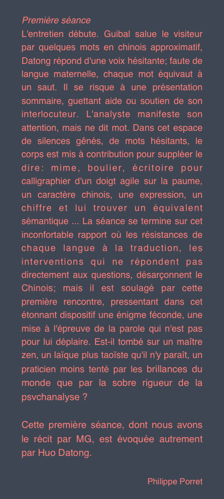 
Première séance 
L'entretien débute. Guibal salue le visiteur par quelques mots en chinois approximatif, Datong répond d'une voix hésitante; faute de langue maternelle, chaque mot équivaut à un saut. Il se risque à une présentation sommaire, guettant aide ou soutien de son interlocuteur. L'analyste manifeste son attention, mais ne dit mot. Dans cet espace de silences gênés, de mots hésitants, le corps est mis à contribution pour suppléer le dire: mime, boulier, écritoire pour calligraphier d'un doigt agile sur la paume, un caractère chinois, une expression, un chiffre et lui trouver un équivalent sémantique ... La séance se termine sur cet inconfortable rapport où les résistances de chaque langue à la traduction, les interventions qui ne répondent pas directement aux questions, désarçonnent le Chinois; mais il est soulagé par cette première rencontre, pressentant dans cet étonnant dispositif une énigme féconde, une mise à l'épreuve de la parole qui n'est pas pour lui déplaire. Est-il tombé sur un maître zen, un laïque plus taoïste qu'il n'y paraît, un praticien moins tenté par les brillances du monde que par la sobre rigueur de la psvchanalyse ? 

Cette première séance, dont nous avons le récit par MG, est évoquée autrement par Huo Datong.

Philippe Porret
