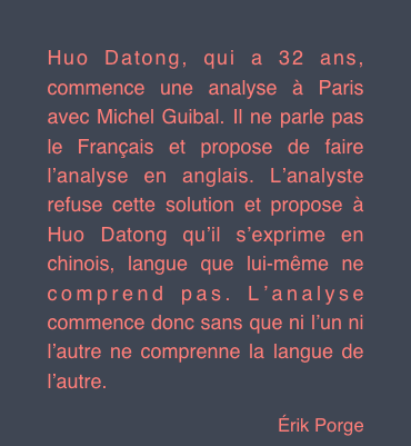 
Huo Datong, qui a 32 ans, commence une analyse à Paris avec Michel Guibal. Il ne parle pas le Français et propose de faire l’analyse en anglais. L’analyste refuse cette solution et propose à Huo Datong qu’il s’exprime en chinois, langue que lui-même ne comprend pas. L’analyse commence donc sans que ni l’un ni l’autre ne comprenne la langue de l’autre.
Érik Porge