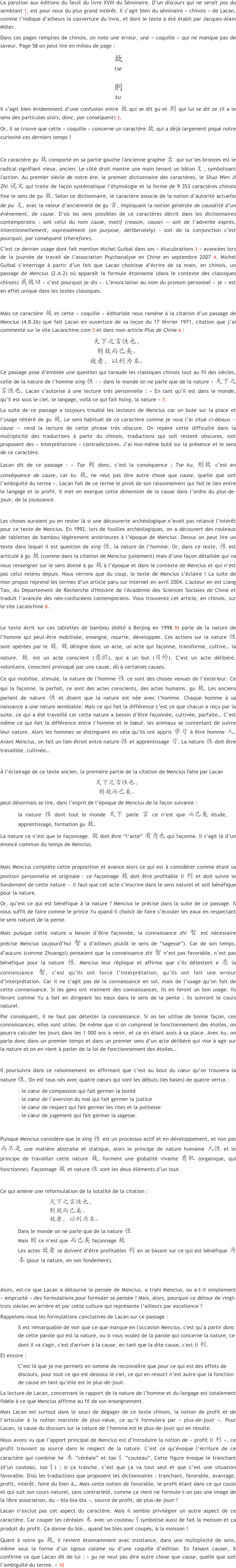 
La parution aux éditions du Seuil du livre XVIII du Séminaire, D’un discours qui ne serait pas du semblant 1, est pour nous du plus grand intérêt. Il s’agit bien du séminaire « chinois » de Lacan, comme l’indique d’ailleurs la couverture du livre, et dont le texte a été établi par Jacques-Alain Miller.
Dans ces pages remplies de chinois, on note une erreur, une « coquille » qui ne manque pas de saveur. Page 58 on peut lire en milieu de page :
故
tse

則
ku
Il s’agit bien évidemment d’une confusion entre 故 qui se dit gu et 則 qui lui se dit ze (il a le sens des particules alors, donc, par conséquent) 2.
Or, il se trouve que cette « coquille » concerne un caractère 故 qui a déjà largement piqué notre curiosité ces derniers temps !

Ce caractère gu 故 comporte en sa partie gauche l'ancienne graphie 古 qui sur les bronzes est le radical signifiant vieux, ancien. Le côté droit montre une main tenant un bâton 攵, symbolisant l'action. Au premier siècle de notre ère, le premier dictionnaire des caractères, le Shuo Wen Ji Zhi 说文 qui traite de façon systématique l’étymologie et la forme de 9 353 caractères chinois fixe le sens de gu 故. Selon ce dictionnaire, le caractère associe de la notion d’autorité actuelle de pu 攴, avec la valeur d’ancienneté de gu 古, impliquant la notion générale de causalité d’un événement, de cause. D’où les sens possibles de ce caractères décrit dans les dictionnaires contemporains : soit celui du nom cause, motif (reason, cause) — soit de l’adverbe exprès, intentionnellement, expressément (on purpose, déliberately) - soit de la conjonction c’est pourquoi, par conséquent (therefore).
C’est ce dernier usage dont fait mention Michel Guibal dans ses « élucubrations 3 » avancées lors de la journée de travail de l’association Psychanalyse en Chine en septembre 2007 4. Michel Guibal s’interroge à partir d’un fait que Lacan choisisse d’écrire de sa main, en chinois, un passage de Mencius (2.A.2) où apparaît la formule étonnante (dans le contexte des classiques chinois) 我故曰 « c’est pourquoi je dis ». L’énonciation au nom du pronom personnel « je » est en effet unique dans les textes classiques.

Mais ce caractère 故 et cette « coquille » éditoriale nous ramène à la citation d’un passage de Mencius (4.B.26) que fait Lacan en ouverture de sa leçon du 17 février 1971, citation que j’ai commenté sur le site Lacanchine.com 5 et dans mon article Plus de Chine 6 :
天下之言性也，
则故而已矣。 
故者，以利为本。
Ce passage pose d’emblée une question qui taraude les classiques chinois tout au fil des siècles, celle de la nature de l’homme xing 性 : « dans le monde on ne parle que de la nature » 天下之言性也. Lacan s’autorise à une lecture très personnelle : « En tant qu’il est dans le monde, qu’il est sous le ciel, le langage, voilà ce qui fait hsing, la nature » 7.
La suite de ce passage a toujours troublé les lecteurs de Mencius car on bute sur la place et l’usage réitéré de gu 故. Le sens habituel de ce caractère comme je vous l’ai situé ci-dessus — cause — rend la lecture de cette phrase très obscure. On repère cette difficulté dans la multiplicité des traductions à partir du chinois, traductions qui soit restent obscures, soit proposent des « interprétations » contradictoires. J’ai moi-même buté sur la présence et le sens de ce caractère. 
Lacan dit de ce passage : « Tse 则 donc, c’est la conséquence ; Tse ku, 则故 c’est en conséquence de cause, car ku 故, ne veut pas dire autre chose que cause, quelle que soit l’ambiguïté du terme ». Lacan fait de ce terme le pivot de son raisonnement qui fait le lien entre le langage et le profit. Il met en exergue cette dimension de la cause dans l’ordre du plus-de-jouir, de la jouissance.

Les choses auraient pu en rester là si une découverte archéologique n’avait pas relancé l’intérêt pour ce texte de Mencius. En 1992, lors de fouilles archéologiques, on a découvert des rouleaux de tablettes de bambou légèrement antérieures à l’époque de Mencius. Dessus on peut lire un texte dans lequel il est question de xing 性, la nature de l’homme. Or, dans ce texte, 性 est articulé à gu 故 (comme dans la citation de Mencius justement) mais d’une façon détaillée qui va nous renseigner sur le sens donné à gu 故 à l’époque et dans le contexte de Mencius et qui n’est pas celui retenu depuis. Nous verrons que du coup, le texte de Mencius s’éclaire ! La suite de mon propos reprend les termes d’un article paru sur internet en avril 2004. L'auteur en est Liang Tao, du Département de Recherche d'Histoire de l'Académie des Sciences Sociales de Chine et traduit l’avancée des néo-confucéens contemporains. Vous trouverez cet article, en chinois, sur le site Lacanchine 8.

Le texte écrit sur ces tablettes de bambou (édité à Beijing en 1998 9) parle de la nature de l’homme qui peut-être mobilisée, enseigné, nourrie, développée. Ces actions sur la nature 性 sont opérées par le 故. 故 désigne donc un acte, un acte qui façonne, transforme, cultive… la nature. 故 est un acte conscient (意识), qui a un but (目的). C’est un acte délibéré, volontaire, conscient provoqué par une cause, dû à certaines causes.
Ce qui mobilise, stimule, la nature de l’homme 性 ce sont des choses venues de l’extérieur. Ce qui la façonne, la parfait, ce sont des actes conscients, des actes humains, gu 故. Les anciens parlent de nature 性 et disent que la nature est née avec l’homme. Chaque homme à sa naissance a une nature semblable. Mais ce qui fait la différence c’est ce que chacun a reçu par la suite, ce qui a été travaillé car cette nature a besoin d’être façonnée, cultivée, parfaite… C’est même ce qui fait la différence entre l’homme et le bœuf, les animaux se contentant de suivre leur nature. Alors les hommes se distinguent en cela qu’ils ont appris 学习 à être homme 人. Avant Mencius, on fait un lien étroit entre nature 性 et apprentissage 习. La nature 性 doit être travaillée, cultivée…

À l’éclairage de ce texte ancien, la première partie de la citation de Mencius faite par Lacan
天下之言性也，
则故而已矣。 
peut désormais se lire, dans l’esprit de l’époque de Mencius de la façon suivante : 
la nature 性 dont tout le monde 天下 parle 言 ce n’est que 而已矣 étude, apprentissage, formation gu 故. 
La nature ce n’est que le façonnage. 故 doit être “l’acte” 有为也 qui façonne. Il s’agit là d’un énoncé commun du temps de Mencius.

Mais Mencius complète cette proposition et avance alors ce qui est à considérer comme étant sa position personnelle et originale : ce façonnage 故 doit être profitable li 利 et doit suivre le fondement de cette nature — il faut que cet acte s’inscrive dans le sens naturel et soit bénéfique pour la nature.
Or, qu’est ce qui est bénéfique à la nature ? Mencius le précise dans la suite de ce passage. Il nous suffit de faire comme le prince Yu quand il choisit de faire s’écouler les eaux en respectant le sens naturel de la pente.
Mais puisque cette nature a besoin d’être façonnée, la connaissance zhi 智 est nécessaire précise Mencius (aujourd’hui 智 a d’ailleurs plutôt le sens de “sagesse”). Car de son temps, d’aucuns (comme Zhuangzi) pensaient que la connaissance zhi 智 n’est pas favorable, n’est pas bénéfique pour la nature 性. Mencius leur réplique et affirme que s’ils détestent e 恶 la connaissance 智, c’est qu’ils ont forcé l’interprétation, qu’ils ont fait une erreur d’interprétation. Car il ne s’agit pas de la connaissance en soi, mais de l’usage qu’on fait de cette connaissance. Si les gens ont vraiment des connaissances, ils en feront un bon usage. Ils feront comme Yu a fait en dirigeant les eaux dans le sens de la pente : ils suivront le cours naturel.
Par conséquent, il ne faut pas détester la connaissance. Si on les utilise de bonne façon, ces connaissances, elles sont utiles. De même que si on comprend le fonctionnement des étoiles, on pourra calculer les jours dans les 1 000 ans à venir, et ce en étant assis à sa place. Avec ku, on parle donc dans un premier temps et dans un premier sens d’un acte délibéré qui vise à agir sur la nature et on en vient à parler de la loi de fonctionnement des étoiles…

Il poursuivra dans ce raisonnement en affirmant que c’est au bout du cœur qu’on trouvera la nature 性. On est tous nés avec quatre cœurs qui sont les débuts (les bases) de quatre vertus :
- le cœur de compassion qui fait germer la bonté
- le cœur de l’aversion du mal qui fait germer la justice
- le cœur de respect qui fait germer les rites et la politesse
- le cœur de jugement qui fait germer la sagesse.

Puisque Mencius considère que le xing 性 est un processus actif et en développement, et non pas 而不是 une matière abstraite et statique, alors le principe de nature humaine 人性 et le principe de travailler cette nature 故, forment une globalité vivante 有机 (organique, qui fonctionne). Façonnage 故 et nature 性 sont les deux éléments d’un tout.

Ce qui amène une reformulation de la totalité de la citation :
天下之言性也，
则故而已矣。
故者，以利为本。
Dans le monde on ne parle que de la nature 性
Mais 则 ce n’est que 而已矣 façonnage 故 
Les actes 故者 se doivent d’être profitables 利 en se basant sur ce qui est bénéfique 为本 (pour la nature, en son fondement).


Alors, est-ce que Lacan a détourné la pensée de Mencius, a trahi Mencius, ou a-t-il simplement « emprunté » des formulations pour formuler sa pensée ? Mais, alors, pourquoi ce détour de vingt-trois siècles en arrière et par cette culture qui représente l’ailleurs par excellence ?
Rappelons-nous les formulations conclusives de Lacan sur ce passage :
Il est remarquable de voir que ce que marque en l'occasion Mencius, c'est qu’à partir donc de cette parole qui est la nature, ou si vous voulez de la parole qui concerne la nature, ce dont il va s'agir, c'est d'arriver à la cause, en tant que la dite cause, c'est li 利.
Et encore :
C’est là que je me permets en somme de reconnaître que pour ce qui est des effets de discours, pour tout ce qui est dessous le ciel, ce qui en ressort n’est autre que la fonction de cause en tant qu’elle est le plus-de-jouir.
La lecture de Lacan, concernant le rapport de la nature de l’homme et du langage est totalement fidèle à ce que Mencius affirme au fil de son enseignement.
Mais Lacan est surtout dans le souci de dégager de ce texte chinois, la notion de profit et de l’articuler à la notion marxiste de plus-value, ce qu’il formulera par « plus-de-jouir ». Pour Lacan, la cause du discours sur la nature de l’homme est le plus-de-jouir qui en résulte.
Nous avons vu que l’apport principal de Mencius est d’introduire la notion de « profit li 利 », ce profit trouvant sa source dans le respect de la nature. C’est ce qu’évoque l’écriture de ce caractère qui combine he 禾 “céréale” et tao刂 “couteau”. Cette figure évoque le tranchant (d’un couteau, tao刂) ; si ça tranche, c’est que ça va tout seul et que c’est une situation favorable. D'où les traductions que proposent les dictionnaires : tranchant, favorable, avantage, profit, intérêt, faire du bien à… Mais cette notion de favorable, le profit étant dans ce qui coule et qui suit son cours naturel, sans contrariété, comme ça vient ne formule-t-on pas une image de la libre association, du « bla-bla-bla », source de profit, de plus-de-jouir ?
Lacan n’exclut pas cet aspect du caractère. Mais il semble privilégier un autre aspect de ce caractère. Car couper les céréales 禾 avec un couteau刂symbolise aussi de fait la moisson et ça produit du profit. Ça donne du blé… quand les blés sont coupés, à la moisson ! 
Quant à notre gu 故, il revient étonnamment avec insistance, dans une multiplicité de sens, même sous la forme d’un lapsus calame ou d’une coquille d’édition. En faisant causer, il confirme ce que Lacan dit de lui : « gu ne veut pas dire autre chose que cause, quelle que soit l’ambiguïté du terme. » 10
