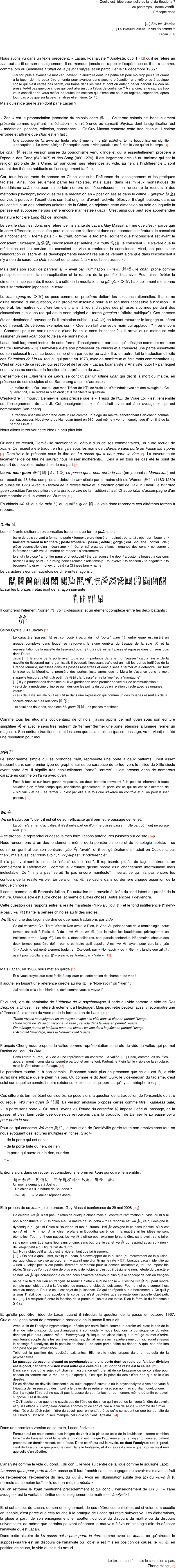 — Quelle est l’idée essentielle de la loi du Bouddha ?
— Au printemps, l’herbe verdit.
Précepte chán

[…] Soll Ich Werden
[…] Le Werden, est-ce un verdoiement ?
Lacan J.[1]



Nous avons vu dans un texte précédent, « Lacan, koanalyste ? Analyste, quoi ! » [2] qu’il se réfère au zen tout au fil de son enseignement. Il ne manque jamais de rappeler l’expérience qu’il en a comme, comme lors du Séminaire L’objet de la psychanalyse, et en particulier le 16 décembre 1965 :
J’ai scrupule à avancer le mot Zen, devant un auditoire dont une partie est pour moi trop peu sûre quant à la façon dont je peux être entendu pour avancer sans aucune précaution une référence à quelque chose qui n’est certes pas secret, qui traîne dans les rues et dont on entend parler partout. Le Zen ne présente-t-il pas quelque chose qui peut aller jusqu’à l’abus de confiance ? À vrai dire, je ne saurais trop vous conseiller de vous méfier de toutes les sottises qui s’empilent sous ce registre, cependant, après tout, pas plus que sur la psychanalyse elle-même. (p. 45)
Mais qu’est-ce que le zen dont parle Lacan ?

« Zen » est la prononciation japonaise du chinois chán 禪 [3]. Ce terme chinois est habituellement présenté comme signifiant « méditation », en référence au sanscrit dhyâna, dont la signification est « méditation, pensée, réflexion, conscience ». Or Guy Massat conteste cette traduction qu’il estime erronée et affirme que chán est en fait :
Une apocope de tch’anna qui traduit phonétiquement le pâli (d)jhâna, terme bouddhiste qui signifie « absorption ». Le terme désigne l’absorption dans le vide parfait, c’est-à-dire le vide qu’est le temps. [4]
Le chán 禪 est la version sinisée du bouddhisme venu d’Inde et qui a essentiellement prospéré à l’époque des Tang (648-907) et des Song (960-1279). Il est largement articulé au taoïsme qui est la religion profonde de la Chine. En particulier, ses références au vide, au rien, à l’indifférencié… sont autant des thèmes habituels de l’enseignement taoïste.
Car, tous les courants de pensée en Chine, ont subit l’influence de l’enseignement et les pratiques taoïstes. Ainsi, non seulement parmi les taoïstes, mais aussi dans les milieux monastiques du bouddhisme chán, ou pour un certain nombre de néoconfucéens, on rencontre le recours à des méthodes psychophysiologiques telle la méditation en « position assise dans le calme » (jingzuo 静坐) qui vise à percevoir l’esprit dans son état originel, d’avant l’activité réflexive. Il s’agit toujours, dans ce qui constitue un des principes unitaires de la Chine, de rejoindre cette dimension au sein de laquelle la pensée est supposée ne pas s’être encore manifestée (weifa). C’est ainsi que peut être appréhendée la nature foncière (xing 性) de l’individu.
Le zen, le chán, est donc une référence insistante de Lacan. Guy Massat affirme que c’est « parce que le chán différencie, ainsi qu’on peut le constater facilement dans son abondante littérature, le conscient et l’inconscient. » Même plus : « le chán, comme le taoïsme, soutient que l’inconscient est avant le conscient : Wu-yishi 無意識, l’inconscient est antérieur à Yishi 意識, le conscient ». Il s’avère que la méditation est au service du conscient et vise à renforcer la conscience. Ainsi, on peut situer l’élaboration du sacré et les développements imaginaires sur ce versant alors que dans l’inconscient il n’y a rien de sacré. Le chán recourt donc aussi à la « méditation assise ».
Mais dans son souci de parvenir à l’« éveil par illumination » (jiewu 解悟), le chán, prône comme principes essentiels la non-explication et la rupture de la pensée discursive. Pour ainsi révéler la dimension inconsciente, il recourt, à côté de la méditation, au gōng'àn 公案, habituellement mentionné sous sa traduction japonaise, le koan.
Le koan (gong'an 公案) se pose comme un problème défiant les solutions rationnelles. Il a forme d’une histoire, d’une question, d’un problème insoluble pour la raison mais accessible à l'intuition. En général, les maîtres du chán formulent ainsi à leurs disciples des phrases sibyllines pendant des discussions publiques (ce qui est le sens originel du terme gong'an : “affaire publique”). Ces phrases étaient destinées à provoquer l'« illumination subite » (wù 悟) en faisant retourner le langage au néant d’où il venait. De célèbres exemples sont « Quel son fait une seule main qui applaudit ? » ou encore « Comment peut-on sortir une oie d'une bouteille sans la casser ? » Il arrive qu'un moine se voie assigner un seul koan pour toute sa vie monastique.
Lacan était largement instruit de cette forme d’enseignement par celui qu’il désigne comme « mon bon maître Demiéville » [5]. Demiéville a été son professeur de chinois et a consacré une partie essentielle de son colossal travail au bouddhisme et en particulier au chán. Il a, en autre, fait la traduction difficile des Entretiens de Lin-tsi, recueil qui parait en 1973, avec de nombreux et éclairants commentaires [6]. C’est un koan de ce recueil qui est l’objet de l’article « Lacan, koanalyste ? Analyste, quoi ! » par lequel nous avons pu constater la fonction d’interprétation du koan.
L’ensemble des Entretiens de Lin-tsi se conclut par un ultime koan qui décrit la mort du maître, en présence de ses disciples et de San-cheng à qui il s’adresse :
Le maître dit : « Qui l’eut su, que mon Trésor de l’Œil de Vraie Loi s’éteindrait avec cet âne aveugle ! » Ce qu’ayant dit, il se redressa bien droit ; et il manifesta la quiétude.
C’est-à-dire : il mourut. Demiéville nous précise que le « Trésor de l’Œil de Vraie Loi » est l’ensemble de l’enseignement de Lin Ji. Cet enseignement « s’éteindrait avec cet âne aveugle » qui est nommément San-cheng.
La tradition unanime comprend cette injure comme un éloge du maître, sanctionnant San-cheng comme son successeur. Houei-yong de Nan-yuan (mort en 930) veut même y voir un témoignage d’humilité de la part de Lin-tsi !
Nous allons retrouver cette idée un peu plus loin.

Or dans ce recueil, Demiéville mentionne au détour d’un de ses commentaires, un autre recueil de koans. Ce recueil a été traduit en français sous les noms de ; Barrière sans porte ou Passe sans porte [7]. Demiéville le présente sous le titre de La passe qui a pour porte le rien [8]. La saveur toute lacanienne de ce titre ne saurait nous laisser indifférents… Cela a en tous les cas été le point de départ de nouvelles recherches de ma part [9].
Le wu men guan 無門關 [无门关] La passe qui a pour porte le rien (en japonais : Mumonkan) est un recueil de 48 kōan compilés au début de xiiie siècle par le moine chinois Wumen 無門 (1183-1260) et publié en 1228. Avec le Recueil de la falaise bleue et la tradition orale de Hakuin Ekaku, le Wu men guan constitue l'un des piliers de la pratique zen de la tradition rinzai. Chaque kōan s'accompagne d'un commentaire et d'un verset de Wumen [10].
En chinois wú 無 qualifie mén 門 qui qualifie guān 關. Je vais donc reprendre ces différents termes à rebours.

Guān 關
Les différents dictionnaires consultés traduisent ce terme guān par :
barre de bois servant à fermer la porte • fermer ; clore (lumière ; robinet ; porte…) ; obstruer ; boucher • barrière fermant la frontière ; poste frontière • passe ; défilé ; gorge ; col • douane ; octroi • clé ; pièce essentielle d’un mécanisme • (méd. chin.) organes vitaux ; organes des sens • concerner ; intéresser ; avoir trait à • mettre en rapport ; s’entremettre
to shut / to close / a frontier pass or checkpoint / the bar across the door / a customs house / a customs barrier / a key point / a turning point / related / relationship / to involve / to concern / to negotiate / to between / to draw (money, or pay) / a Chinese family name
Le caractère s’écrivait autrefois de différentes façons :
￼￼￼￼￼￼￼￼￼￼￼￼￼￼￼￼￼￼￼
Et sur les bronzes il était écrit de la façon suivante :
￼ ￼ ￼ ￼
Il comprend l’élément “porte” 門 (voir ci-dessous) et un élément complexe entre les deux battants :
                ￼
Selon Cyrille J.-D. Javary [11]:
Le caractère “passes” 關 est composé à partir du mot “porte”, men 門, entre lequel est inséré un groupe complexe dans lequel se retrouvent le signe général du tissage de la soie 幺 et la représentation de la navette du tisserand guàn 丱 qui indéfiniment passe et repasse dans un sens puis dans l’autre.
Jadis […], le signe de la porte avait toute son importance dans le mot “passes” car, à l’instar de la navette du tisserand qui le garnissait, il évoquait l’incessant trafic qui animait les portes fortifiées de la Grande Muraille, installées dans les passes resserrées et donc aisées à fermer et à défendre. Sur tout le tracé de la Muraille, la première des portes, juste après que la Muraille s’avance dans la mer, s’appelle toujours : shān hǎi guān 山海關, la “passe” entre la “mer” et la “montagne”.
[…] Il y a pourtant des domaines où il va garder son sens premier de vecteur de communication :
- celui de la médecine chinoise où il désigne les points du corps en relation directe avec les organes vitaux ;
- celui de la vie sociale où il est utilisé dans une expression qui nomme un des rouages essentiels de la société chinoise : les relations 關係 ;
- et celui des douanes, appelées hǎi guān 海關, les passes maritimes.

Comme tous les étudiants occidentaux de chinois, j’avais appris ce mot guan sous son écriture simplifiée 关 et avec le sens très restreint de “fermer” (fermer une porte, éteindre la lumière, fermer un magasin). Son écriture traditionnelle et les sens que cela implique (passe, passage, va-et-vient) ont été une révélation pour moi !

Mén 門
Le sinogramme simple qui se prononce mén, représente une porte à deux battants. C’est assez frappant dans son premier type de graphie sur os ou carapace de tortue, vers le milieu du XIIIe siècle avant notre ère. Il signifie très habituellement “porte”, “entrée”. Il est présent dans de nombreux caractères comme on l’a vu avec guan.
Face à face et sur leurs gonds respectifs, les deux battants renvoient à la polarité inhérente à toute situation ; en même temps que, considérée globalement, la porte est ce qui ne cesse d’alterner, de « s’ouvrir » et de « se fermer », c’est par elle à la fois que s’exerce un contrôle et qu’on peut laisser passer. [12]

Wú 無
Wú se traduit par “vide” : il est dit de son efficacité qu’il permet le passage de l’effet.
Là où il n’y a rien d’actualisé, il n’est nulle part où (l’on) ne puisse passer, nulle part où (l’on) ne puisse aller. [13]
À ce propos, je reprendrai ci-dessous mes formulations antérieures (visibles sur ce site [14]).
Nous rencontrons là un des fondements même de la pensée chinoise et de l’ontologie taoïste. Il se définit en général par son contraire, yǒu 有 “avoir”, et il est généralement traduit en Occident, par “rien”, mais aussi par “Non-avoir”, “Il-n’y-a-pas”, “l’indifférencié”…
Il n'a pas vraiment le sens de “néant” ou de “rien”. Il représente plutôt, de façon inhérente, un complément à l’affirmation ; comme la virtualité qu’elle recèle d’un changement informulable mais inéluctable. Ce “Il n’y a pas” serait “le pas encore manifesté”. Il serait ce qui n'a pas encore les contours de la réalité visible. En cela un wú 無 se cache dans ou derrière chaque assertion de la langue chinoise.
Il serait, comme le dit François Jullien, l’in-actualisé et il renvoie à l’idée du fond latent du procès de la nature. Chaque être est autre chose, et même d’autres choses. Autre encore il deviendra.
Cette question des rapports entre la réalité manifeste (“l'il-y-a”, you 有) et le fond indifférencié (“l'il-n'y-a-pas”, wú 無) hante la pensée chinoise au fil des siècles.
Wú 無 est une des façons de dire ce que nous traduisons par vide.
Ce qui est avant Ciel-Terre, c’est le Non-avoir, le Rien, le Vide. Au point de vue de la terminologie, deux termes ont trait à l'idée du Vide : wú 無 et xū 虛 (par la suite, les bouddhistes privilégieront un troisième terme : kōng 空). Les deux, étant solidaires, sont parfois confondus. Néanmoins, chacun des deux termes peut être défini par le contraire qu'il appelle. Ainsi wú 無, ayant pour corollaire yǒu 有« Avoir », est généralement traduit en Occident, par « Non-avoir » ou « Rien » ; tandis que xū 虛, ayant pour corollaire shí 實 « plein », est traduit par « Vide ». [15]

Mais Lacan, en 1966, nous met en garde [16] :
Et si vous croyez que c'est facile à expliquer ça, cette notion de champ et de vide !
Il ajoute, en faisant une référence directe au wú 無, le “Non-avoir” ou “Rien” :
J'ai appelé cela : le « hiarien », écrit comme vous le voyez là.

Et quand, lors du séminaire de L’éthique de la psychanalyse, il parle du vide comme le vide de Das Ding, de la Chose, il se réfère directement à Heidegger. Mais peut-être peut-on aussi y reconnaitre une référence à l’exemple du vase et de la formulation de Laozi [17] :
Trente rayons se rejoignent en un moyeu unique ; ce vide dans le char en permet l’usage.
D’une motte de glaise on façonne un vase ; ce vide dans le vase en permet l’usage.
On ménage portes et fenêtres pour une pièce ; ce vide dans la pièce en permet l’usage.
L’Avoir fait l’avantage, mais le Non-avoir fait l’usage.

François Cheng nous propose la vallée comme représentation concrète du vide, la vallée qui permet l’action de l’eau, du Dao.
Dans l'ordre du réel, le Vide a une représentation concrète : la vallée. […] L'eau, comme les souffles, apparemment inconsistante, pénètre partout et anime tout. Partout, le Plein fait le visible de la structure, mais le Vide structure l'usage. [18]
Le paradoxe touche ici à son comble : l'absence aurait plus de présence que ce qui est là, le vide aurait une efficace que le plein n'a pas. Ou comme le dit Jean Oury, le vide-médian du taoïsme, c’est celui sur lequel se construit notre existence, « c’est celui qui permet qu’il y ait métaphore ». [19]

Ces différents termes étant considérés, se pose alors la question de la traduction de l’ensemble du titre du recueil Wú mén guān 無門關. La version anglaise propose certes comme titre : Gateless gate, « La porte sans porte ». Or, nous l’avons vu, l’étude du caractère 關 impose l’idée du passage, de la passe, et c’est bien cette idée que nous retrouvons dans la traduction de Demiéville La passe qui a pour porte le rien.
Pour ce qui concerne Wú mén 無門, la traduction de Demiéville garde toute son ambivalence tout en nous évoquant des lectures multiples et riches. S’agit-il :
    - de la porte qui est rien
    - de la porte faite du rien, de rien
    - la porte qui ouvre sur le rien, sur rien
    - …

Entrons alors dans ce recueil et considérons le premier koan qui ouvre l’ensemble :
趙州和尚、因僧問、狗子還有佛性也無。州云、無。
Un moine demanda à Joshu :
- Un chien a-t-il la nature de Bouddha ?
- Wú 無 — Que dalle ! répondit Joshu.

Et à propos de ce koan, je cite encore Guy Massat (conférence du 29 mai 2008 [20]) :
Ce célèbre wú 無 n’est pas un refus de quelque chose mais au contraire l’affirmation du vide, du ni A ni non A constructeur. « Un chien a-t-il la nature de Bouddha » ? La réponse est wú 無, ce qui désigne la dynamique du ça : ni Chien ni Bouddha, ni moi ni surmoi. Wú 無 désigne le ça sans identité, où A est non A et ni A ni non A, ni chien profane ni Bouddha sacré, où ni la matière ni les idées ne sont éternelles. Tout ne fit que passer. Le wú 無 s’utilise pour exprimer le sans être, sans avoir, sans faire, sans nom, sans âge, sans lieu, sans origine, sans but, bref le ça, et wú 無 correspond aussi au « rien » de l’ob-jet petit a qui figure l’utilité du trou.
[…] Notre objet petit a, lui, c’est le vide en tant que jaillissement.
[…] « On sait à quoi il sert, explique Lacan, à s’envelopper de la pulsion (du mouvement de la pulsion) par quoi chacun se vise au cœur et n’y atteint que d’un tir qui le rate » [21]. Lorsque Lacan l’identifie au « rien » l’objet petit a est particulièrement paradoxal pour la pensée occidentale, tel une impossible étoile. Si ce que l’on peut dire de plus précis de l’objet a, c’est qu’il désigne le rien, l’étude du caractère chinois wú 無 qui correspond à ce rien nous éclairera beaucoup plus que le concept de rien en français ne peut le faire car rien en français se réduit à n’être « aucune chose ». C’est ce wú 無 qui peut rendre compte que l’objet a est à la fois objet du manque et objet de jouissance. Pour le moi et le surmoi il est objet du manque. Pour le ça, il est objet de jouissance. Ce qui se répartit sur le borroméen. « Ce qu’il y a sous l’habit que nous appelons le corps, ce n’est peut-être que ce reste que j’appelle objet petit a » [22]. La réciprocité entre la fonction de la parole et l’objet a est totale. D’où la formule du fantasme : S ◊ (a).

Et qu’elle peut-être l’idée de Lacan quand il introduit la question de la passe en octobre 1967. Quelques lignes avant de présenter le protocole de la passe il nous dit :
Avec la fin de l’analyse hypomaniaque, décrite par notre Balint comme le dernier cri, c’est le cas de le dire, de l’identification du psychanalysant à son guide, – nous touchons la conséquence du refus dénoncé plus haut (louche refus : Verleugnung ?), lequel ne laisse plus que le refuge du mot d’ordre, maintenant adopté dans les sociétés existantes, de l’alliance avec la partie saine du moi, laquelle résout le passage à l’analyste, de la postulation chez lui de cette partie saine au départ. À quoi bon dès lors son passage par l’expérience.
Telle est la position des sociétés existantes. Elle rejette notre propos dans un au-delà de la psychanalyse.
Le passage du psychanalysant au psychanalyste, a une porte dont ce reste qui fait leur division est le gond, car cette division n’est autre que celle du sujet, dont ce reste est la cause. [23]
Dans ce virage où le sujet voit chavirer l’assurance qu’il prenait de ce fantasme où se constitue pour chacun sa fenêtre sur le réel, ce qui s’aperçoit, c’est que la prise du désir n’est rien que celle d’un désêtre.
En ce désêtre se dévoile l’inessentiel du sujet supposé savoir, d’où le psychanalyste à venir se voue à l’Agalma de l’essence du désir, prêt à le payer de se réduire, lui et son nom, au signifiant quelconque.
Car il a rejeté l’être qui ne savait pas la cause de son fantasme, au moment même où enfin ce savoir supposé, il l’est devenu.
« Qu’il sache de ce que je ne savais pas de l’être du désir, ce qu’il en est de lui, venu à l’être du savoir, et qu’il s’efface ». Sicut palea, comme Thomas dit de son œuvre à la fin de sa vie, – comme du fumier.
Ainsi l’être du désir rejoint l’être du savoir pour en renaître à ce qu’ils se nouent en une bande faite du seul bord où s’inscrit un seul manque, celui que soutient l’Agalma. [24]

Dans une première version de ce texte, Lacan écrivait :
Formule qui ne nous semble pas indigne de venir à la place de celle de la liquidation – terme combien futile ! – du transfert, dont le bénéfice principal est, malgré l’apparence, de renvoyer toujours au patient prétendu, en dernier ressort, (19) la faute. Dans ce détour qui le ravale, ce dont l’analyste est le gond, c’est de l’assurance que prend le désir dans le fantasme, et dont alors il s’avère que la prise n’est rien que celle d’un désêtre.

L’analyste comme le vide du gond… du con… le vide au centre de la roue comme le souligne Laozi.
La passe qui a pour porte le rien, passe qu’il faut franchir sans les bagages du savoir mais avec le fruit de l’expérience, l’expérience du rien, du wu 無. Avoir eu l'illumination subite (wu 悟) du wuwo 無我 (formule au combien taoïste !), du non-moi, du désêtre.
Où on retrouve le koan mentionné précédemment et qui conclu l’enseignement de Lin Ji : « l’âne aveugle » est le véritable héritier de l’enseignement du maître — l’ânalyste !

Et si cet aspect de Lacan, de son enseignement, de ses références chinoises est si volontiers occulté en lacanie, c’est parce que cela touche à la pratique de Lacan qui reste subversive. Les élaborations, la glose à partir de son enseignement le rabattent du côté du discours du maître ou du discours universitaire, de même que certains peuvent dénoncer le mauvais élève en sinologie afin de déposer l’analyste qu’est Lacan.
Dans cette histoire de La passe qui a pour porte le rien, comme avec les koans, ce qu’introduit le supposé-maître est un discours de l’analyste où l’objet a est mis en position de cause, le wu 無 en position de cause, le vide au sein du nœud.

Le texte a une fin mais le sens n’en a pas.
                                    Zhong Hong [25] 