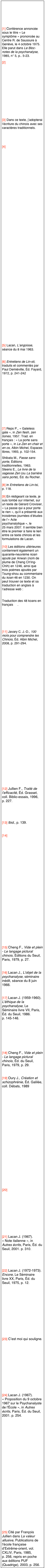 



[1] Conférence annoncée sous le titre « Le symptôme » prononcée au Centre R. de Saussure à Genève, le 4 octobre 1975. Elle parut dans Le Bloc-notes de la psychanalyse, 1985, n° 5, p.. 5-23.
[2] http://www.lacanchine.com/FG07.html







[3] Dans ce texte, j’adopterai l’écriture du chinois avec ses caractères traditionnels.


[4] http://www.psychanalyse-paris.com/1164-Jacques-Lacan-et-le-Zen.html






























[5] Lacan, L’angoisse, séance du 8 mai 1963.

[6] Entretiens de Lin-sti, traduits et commentés par Paul Demiéville, Éd. Fayard, 1972, p. 241-242








[7] Reps P., « Gateless gate », in Zen flesh, zen bones, 1957. Trad. en français : « La porte sans porte », in Le Zen en chair et en os, Albin Michel, Espaces libres, 1993, p. 102-154.
Shibata M., Passe sans porte, Éditions traditionnelles, 1963.
Steens E., Le livre de la sagesse Zen (ou La barrière sans porte), Éd. du Rocher.

[8] in Entretiens de Lin-tsi, p. 118.

[9] En rédigeant ce texte, je suis tombé sur internet, sur un texte de Gérard Crovisier, « La passe qui a pour porte le rien », qu’il a présenté aux troisièmes journées d’études de l’« Acte psychanalytique », le 25 mars 2007. Il semble bien être le premier à faire le lien entre ce texte chinois et les formulations de Lacan.

[10] Les éditions ultérieures contiennent également un quarante-neuvième koan ajouté par Anwan (nom de plume de Cheng Ch'ing-Chih) en 1246, ainsi que trois poèmes ajoutés par Tsung-shou au commentaire du koan 46 en 1230. On peut trouver ce texte et sa traduction en anglais à l’adresse web : http://www.sacred-texts.com/bud/zen/mumonkan.htm
Traduction des 48 koans en français [1].






[11] Javary C. J.-D., 100 mots pour comprendre les Chinois, Éd. Albin Michel, 2008, p. 291-294.


































[12] Jullien F., Traité de l’efficacité, Éd. Grasset, coll. Biblio-essais, 1996, p. 227.




[13] Ibid., p. 139.


[14] http://www.lacanchine.com/035.html























[15] Cheng F., Vide et plein - Le langage pictural chinois, Éditions du Seuil, Paris, 1979, p. 27.


[16] Lacan J., L'objet de la psychanalyse, séminaire inédit, séance du 8 juin 1966.


[17] Lacan J. (1959-1960). L'éthique de la psychanalyse, Le Séminaire livre VII, Paris, Éd. du Seuil, 1986. p. 145-146.







[18] Cheng F., Vide et plein - Le langage pictural chinois, Éd. du Seuil, Paris, 1979, p. 29.


[19] Oury J., Création et schizophrénie, Éd. Galilée, coll. Débats, 1989























[20] http://www.psychanalyse-paris.com/1188-L-objet-petit-a-o-tao.html







[21] Lacan J. (1967). « Note italienne », in Autres écrits, Paris, Éd. du Seuil, 2001. p. 310.




[22] Lacan J. (1972-1973). Encore, Le Séminaire livre XX, Paris, Éd. du Seuil, 1975, p. 12.












[23] C’est moi qui souligne.












[24] Lacan J. (1967). « Proposition du 9 octobre 1967 sur le Psychanalyste de l'École », in Autres écrits, Paris, Éd. du Seuil, 2001. p. 254.


























[25] Cité par François Jullien dans La valeur allusive, Publications de l’école française d’Extrême-orient, vol. CXLIV, Paris, 1985, p. 256, repris en poche aux éditions PUF (Quadrige), 2003, p. 256.