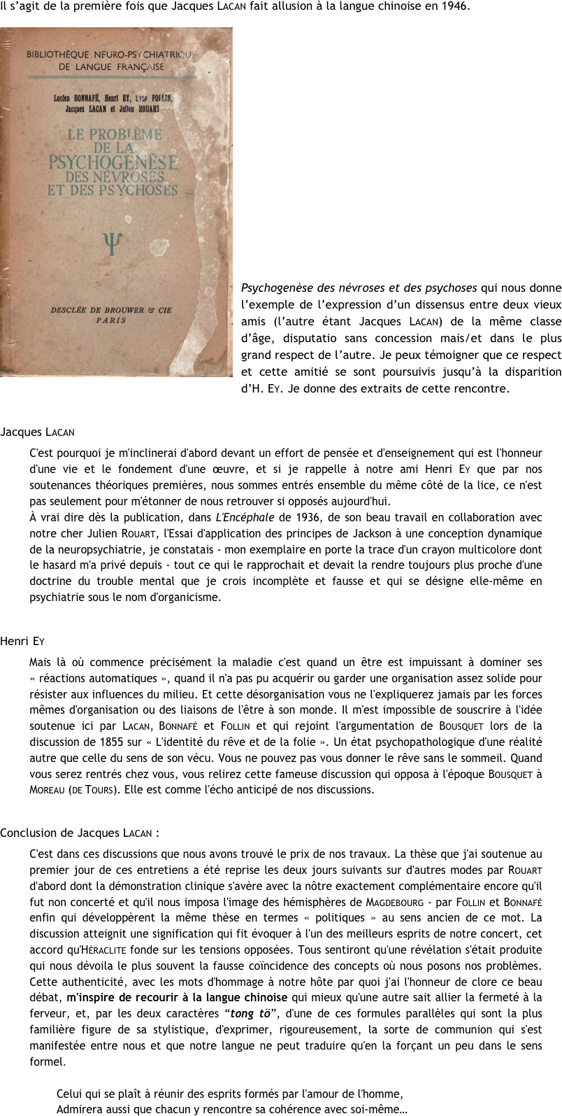 
Il s’agit de la première fois que Jacques Lacan fait allusion à la langue chinoise en 1946. 
￼











Psychogenèse des névroses et des psychoses qui nous donne l’exemple de l’expression d’un dissensus entre deux vieux amis (l’autre étant Jacques Lacan) de la même classe d’âge, disputatio sans concession mais/et dans le plus grand respect de l’autre. Je peux témoigner que ce respect et cette amitié se sont poursuivis jusqu’à la disparition d’H. Ey. Je donne des extraits de cette rencontre.

Jacques Lacan
C'est pourquoi je m'inclinerai d'abord devant un effort de pensée et d'enseignement qui est l'honneur d'une vie et le fondement d'une œuvre, et si je rappelle à notre ami Henri Ey que par nos soutenances théoriques premières, nous sommes entrés ensemble du même côté de la lice, ce n'est pas seulement pour m'étonner de nous retrouver si opposés aujourd'hui.
À vrai dire dès la publication, dans L'Encéphale de 1936, de son beau travail en collaboration avec notre cher Julien Rouart, l'Essai d'application des principes de Jackson à une conception dynamique de la neuropsychiatrie, je constatais - mon exemplaire en porte la trace d'un crayon multicolore dont le hasard m'a privé depuis - tout ce qui le rapprochait et devait la rendre toujours plus proche d'une doctrine du trouble mental que je crois incomplète et fausse et qui se désigne elle-même en psychiatrie sous le nom d'organicisme.

Henri Ey
Mais là où commence précisément la maladie c'est quand un être est impuissant à dominer ses « réactions automatiques », quand il n'a pas pu acquérir ou garder une organisation assez solide pour résister aux influences du milieu. Et cette désorganisation vous ne l'expliquerez jamais par les forces mêmes d'organisation ou des liaisons de l'être à son monde. Il m'est impossible de souscrire à l'idée soutenue ici par Lacan, Bonnafé et Follin et qui rejoint l'argumentation de Bousquet lors de la discussion de 1855 sur « L'identité du rêve et de la folie ». Un état psychopathologique d'une réalité autre que celle du sens de son vécu. Vous ne pouvez pas vous donner le rêve sans le sommeil. Quand vous serez rentrés chez vous, vous relirez cette fameuse discussion qui opposa à l'époque Bousquet à Moreau (de Tours). Elle est comme l'écho anticipé de nos discussions.

Conclusion de Jacques Lacan :
C'est dans ces discussions que nous avons trouvé le prix de nos travaux. La thèse que j'ai soutenue au premier jour de ces entretiens a été reprise les deux jours suivants sur d'autres modes par Rouart d'abord dont la démonstration clinique s'avère avec la nôtre exactement complémentaire encore qu'il fut non concerté et qu'il nous imposa l'image des hémisphères de Magdebourg - par Follin et Bonnafé enfin qui développèrent la même thèse en termes « politiques » au sens ancien de ce mot. La discussion atteignit une signification qui fit évoquer à l'un des meilleurs esprits de notre concert, cet accord qu'Héraclite fonde sur les tensions opposées. Tous sentiront qu'une révélation s'était produite qui nous dévoila le plus souvent la fausse coïncidence des concepts où nous posons nos problèmes. Cette authenticité, avec les mots d'hommage à notre hôte par quoi j'ai l'honneur de clore ce beau débat, m'inspire de recourir à la langue chinoise qui mieux qu'une autre sait allier la fermeté à la ferveur, et, par les deux caractères “tong tö”, d'une de ces formules parallèles qui sont la plus familière figure de sa stylistique, d'exprimer, rigoureusement, la sorte de communion qui s'est manifestée entre nous et que notre langue ne peut traduire qu'en la forçant un peu dans le sens formel.

        Celui qui se plaît à réunir des esprits formés par l'amour de l'homme,
        Admirera aussi que chacun y rencontre sa cohérence avec soi-même…
