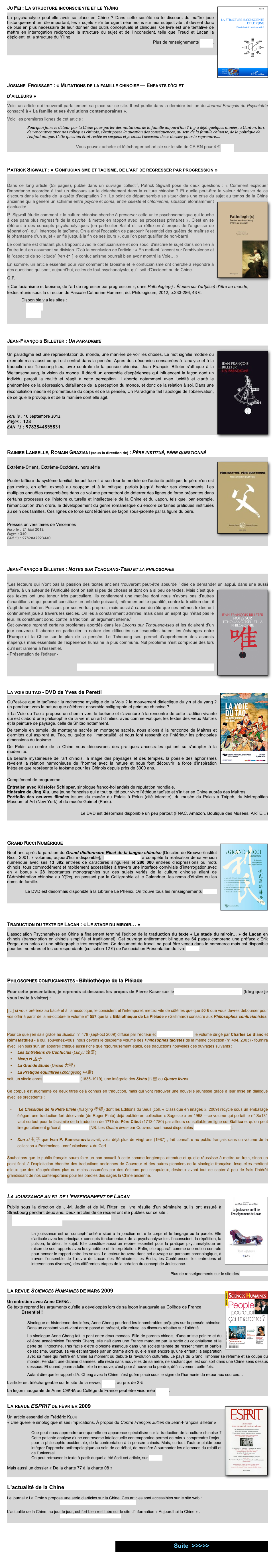 Ju Fei : La structure inconsciente et le YiJing￼
La psychanalyse peut-elle avoir sa place en Chine ? Dans cette société où le discours du maître joue historiquement un rôle important, les « sujets » s'interrogent néanmoins sur leur subjectivité ; il devient donc de plus en plus nécessaire de leur donner des outils conceptuels et cliniques. Ce livre est une tentative de mettre en interrogation réciproque la structure du sujet et de l'inconscient, telle que Freud et Lacan la déploient, et la structure du Yijing.
Plus de renseignements par ici.



Josiane  Froissart : « Mutations de la famille chinoise — Enfants d’ici et d’ailleurs »
Voici un article qui trouverait parfaitement sa place sur ce site. Il est publié dans la dernière édition du Journal Français de Psychiatrie consacré à « La famille et ses évolutions contemporaines ».
Voici les premières lignes de cet article :
Pourquoi faire le détour par la Chine pour parler des mutations de la famille aujourd’hui ? Il y a déjà quelques années, à Canton, lors de rencontres avec nos collègues chinois, s’était posée la question des conséquences, au sein de la famille chinoise, de la politique de l’enfant unique. Cette question était restée en suspens et je saisis l’occasion de ce dossier pour la reprendre....

                                                          Vous pouvez acheter et télécharger cet article sur le site de CAIRN pour 4 € par ici.

Patrick Sigwalt : « Confucianisme et taoïsme, de l'art de régresser par progression »

Dans ce long article (53 pages), publié dans un ouvrage collectif, Patrick Sigwalt pose de deux questions : « Comment expliquer l'importance accordée à tout un discours sur le détachement dans la culture chinoise ? Et quelle peut-être la valeur défensive de ce discours dans le cadre de la quête d'adaptation ? ». Le point de départ semble se situer dans une crise du sujet au temps de la Chine ancienne qui a généré u￼n schisme entre psyché et soma, entre céleste et chtonienne, situation étonnamment d'actualité.
P. Sigwalt étudie comment « la culture chinoise cherche à préserver cette unité psychosomatique qui touche à des pans plus régressifs de la psyché, à mettre en rapport avec les processus primaires ». C'est en se référant à des concepts psychanalytiques (en particulier Balint et sa réflexion à propos de l'angoisse de séparation), qu'il interroge le taoïsme. On a ainsi l'occasion de parcourir l'essentiel des quêtes de maîtrise et le phantasme d'un sujet « unifié jusqu'à la fin de ses jours », que l'on peut qualifier de non-barré.
Le contraste est d'autant plus frappant avec le confucianisme et son souci d'inscrire le sujet dans son lien à l'autre tout en assumant sa division. D'où la conclusion de l'article : « En mettant l'accent sur l'ambivalence et la "capacité de sollicitude” [ren 仁 ] le confucianisme pourrait bien avoir montré la Voie… »
En somme, un article essentiel pour voir comment le taoïsme et le confucianisme ont cherché à répondre à des questions qui sont, aujourd'hui, celles de tout psychanalyste, qu'il soit d'Occident ou de Chine.
G.F.
« Confucianisme et taoïsme, de l'art de régresser par progression », dans Pathologie(s) : Études sur l'art(ifice) d'être au monde,
textes réunis sous la direction de Pascale Catherine Hummel, éd. Philologicum, 2012, p.233-286, 43 €.
            Disponible via les sites :    
                Amazon
                Decitre



Jean-François Billeter : Un paradigme
￼
Un paradigme est une représentation du monde, une manière de voir les choses. Le mot signifie modèle ou exemple mais aussi ce qui est central dans la pensée. Après des décennies consacrées à l'analyse et à la traduction du Tchouang-tseu, uvre centrale de la pensée chinoise, Jean François Billeter s'attaque à la Weltanschauung, la vision du monde. Il décrit un ensemble d'expériences qui influencent la façon dont un individu perçoit la réalité et réagit à cette perception. Il aborde notamment avec lucidité et clarté le phénomène de la dépression, défaillance de la perception du monde, et donc de la relation à soi. Dans une réconciliation inédite et prometteuse du corps et de la pensée, Un Paradigme fait l'apologie de l'observation, de ce qu'elle provoque et de la manière dont elle agit.


Paru le : 10 Septembre 2012 Pages : 128 EAN 13 : 9782844855831



Rainier Lanselle, Romain Graziani (sous la direction de) : Père institué, père questionné
￼
Extrême-Orient, Extrême-Occident, hors série

Poutre faîtière du système familial, lequel fournit à son tour le modèle de l'autorité politique, le père n'en est pas moins, en effet, exposé au soupçon et à la critique, parfois jusqu'à hanter ses descendants. Les multiples enquêtes rassemblées dans ce volume permettront de déterrer des lignes de force présentes dans certains processus de l'histoire culturelle et intellectuelle de la Chine et du Japon, tels que, par exemple, l'émancipation d'un ordre, le développement du genre romanesque ou encore certaines pratiques instituées au sein des familles. Ces lignes de force sont fédérées de façon sous-jacente par la figure du père.

Presses universitaires de Vincennes
Paru le : 21 Mai 2012 Pages : 340 EAN 13 : 9782842923440




Jean-François Billeter : Notes sur Tchouang-Tseu et la philosophie

“Les lecteurs qui n’ont pas la passion des textes anciens trouveront peut-être absurde l’idée de demander un appui, dans une aussi￼ affaire, à un auteur de l’Antiquité dont on sait si peu de choses et dont on a si peu de textes. Mais c’est que ces textes ont une teneur très particulière. Ils contiennent une matière dont nous n’avons pas d’autres échantillons et qui pourrait constituer un antidote puissant, même en petite quantité, contre la tradition dont il s’agit de se libérer. Puissant par ses vertus propres, mais aussi à cause du rôle que ces mêmes textes ont continûment joué à travers les siècles. On les a constamment admirés, mais dans un esprit qui n’était pas le leur. Ils constituent donc, contre la tradition, un argument interne.”
Cet ouvrage reprend certains problèmes abordés dans les Leçons sur Tchouang-tseu et les éclairent d’un jour nouveau. Il aborde en particulier la nature des difficultés sur lesquelles butent les échanges entre l’Europe et la Chine sur le plan de la pensée. Le Tchouang-tseu permet d’appréhender des aspects inaperçus mais essentiels de l’expérience humaine la plus commune. Nul problème n’est compliqué dès lors qu’il est ramené à l’essentiel.
Présentation de l'éditeur -

Par ici vous trouverez une interview de Billeter présentant son livre



La voie du tao - DVD de Yves de Peretti￼

Qu?est-ce que le taoïsme : la recherche mystique de la Voie ? le mouvement dialectique du yin et du yang ? un penchant vers la nature que célèbrent ensemble calligraphie et peinture chinoise ?
« La Voie du Tao » propose un chemin vers le taoïsme et s'aventure à la rencontre de cette tradition vivante qui est d'abord une philosophie de la vie et un art d'initiés, avec comme viatique, les textes des vieux Maîtres et la peinture de paysage, celle de Shitao notamment.
De temple en temple, de montagne sacrée en montagne sacrée, nous allons à la rencontre de Maîtres et d'ermites qui aspirent au Tao, ou quête de l'immortalité, et nous font ressentir de l'intérieur les principales dimensions du taoïsme.
De Pékin au centre de la Chine nous découvrons des pratiques ancestrales qui ont su s'adapter à la modernité.
La beauté mystérieuse de l'art chinois, la magie des paysages et des temples, la poésie des aphorismes révèlent la relation harmonieuse de l'homme avec la nature et nous font découvrir la force d’inspiration inégalée que représente le taoïsme pour les Chinois depuis près de 3000 ans. 
Complément de programme :
Entretien avec Kristofer Schipper, sinologue franco-hollandais de réputation mondiale. Itinéraire de Jing Xiu, une jeune française qui a tout quitté pour vivre l'éthique taoïste et s'initier en Chine auprès des Maîtres. Portfolio des oeuvres filmées issues du musée du Palais à Pékin (cité interdite), du musée du Palais à Taipeh, du Metropolitan Museum of Art (New York) et du musée Guimet (Paris).

Le DVD est désormais disponible un peu partout (FNAC, Amazon, Boutique des Musées, ARTE…)  





Grand Ricci Numérique￼

Neuf ans après la parution du Grand dictionnaire Ricci de la langue chinoise [Desclée de Brouwer/Institut Ricci, 2001, 7 volumes, aujourd'hui indisponible], l’Association Ricci a complété la réalisation de sa version numérique avec ses 13 392 entrées de caractères singuliers et 280 000 entrées d’expressions ou mots chinois, tous commodément et rapidement accessibles à travers une interface conviviale d’interrogation.avec en « bonus » 28 importantes monographies sur des sujets variés de la culture chinoise allant de l’Administration chinoise au Yijing, en passant par la Calligraphie et le Calendrier, les noms d’étoiles ou les noms de famille.

Le DVD est désormais disponible à la Librairie Le Phénix. On trouve tous les renseignements par ici.





Traduction du texte de Lacan : « Le stade du miroir… »

L’association Psychanalyse en Chine a finalement terminé l'édition de la traduction du texte « Le stade du miroir… » de Lacan en chinois (transcription en chinois simplifié et traditionnel). Cet ouvrage entièrement bilingue de 64 pages comprend une préface d'Erik Porge, des notes et une bibliographie très complètes. Ce document de travail ne peut être vendu dans le commerce mais est disponible pour les membres et les correspondants (cotisation 12 €) de l'association.Présentation du livre par ici.



Philosophes confucianistes - Bibliothèque de la Pléiade
  
Pour cette présentation, je reprends ci-dessous les propos de Pierre Kaser sur le blog de l’Université de Provence (blog que je vous invite à visiter) :

[…] si vous préférez au bâclé et à l’anecdotique, le consistent et l’intemporel, mettez vite de côté les quelque 50 € que vous devrez débourser pour vos offrir à partir de la mi-octobre le volume n° 557 que la « Bibliothèque de La Pléiade » (Gallimard) consacre aux Philosophes confucianistes.


Pour ce que j’en sais grâce au Bulletin n° 479 (sept-oct 2009) diffusé par l’éditeur et consultable en ligne, le volume dirigé par Charles Le Blanc et Rémi Mathieu - à qui, souvenez-vous, nous devons le deuxième volume des Philosophes taoïstes de la même collection (n° 494, 2003) - fournira avec, j'en suis sûr, un appareil critique aussi riche que rigoureusement établi, des traductions nouvelles des ouvrages suivants :  
Les Entretiens de Confucius (Lunyu 論語)  
Meng zi 孟子 
La Grande Etude (Daxue 大學) 
La Pratique équilibrée (Zhongyong 中庸)
soit, un siècle après Séraphin Couvreur (1835-1919), une intégrale des Sishu 四書 ou Quatre livres. 

Ce corpus est augmenté de deux titres déjà connus en traduction, mais qui vont retrouver une nouvelle jeunesse grâce à leur mise en dialogue avec les précédents :

 Le Classique de la Piété filiale (Xiaojing 孝經) dont les Editions du Seuil (coll. « Classique en images », 2009) recycle sous un emballage élégant une traduction fort décevante (de Roger Pinto) déjà publiée en collection « Sagesse » en 1998 —ce volume qui portait le n° Sa131 vaut surtout pour le facsimile de la traduction de 1779 du Père Cibot (1713-1780) par ailleurs consultable en ligne sur Gallica et qu’on peut lire gratuitement grâce à Pierre Palpant [NB. Les Quatre livres par Couvreur sont aussi disponibles de la même manière].

Xun zi 荀子 que Ivan P. Kameranovic avait, voici déjà plus de vingt ans (1987) , fait connaître au public français dans un volume de la collection « Patrimoines - confucianisme » du Cerf.

Souhaitons que le public français saura faire un bon accueil à cette somme longtemps attendue et qu’elle réussisse à mettre un frein, sinon un point final, à l’exploitation éhontée des traductions anciennes de Couvreur et des autres pionniers de la sinologie française, lesquelles méritent mieux que des récupérations plus ou moins assumées par des éditeurs peu scrupuleux, désireux avant tout de capter à peu de frais l’intérêt grandissant de nos contemporains pour les paroles des sages la Chine ancienne.


La jouissance au fil de l’enseignement de Lacan ￼

Publié sous la direction de J.-M. Jadin et de M. Ritter, ce livre résulte d’un séminaire qu’ils ont assuré à Strasbourg pendant deux ans. Deux articles de ce recueil ont été publiés sur ce site :
    M. Ritter - Vers l’écriture de la jouissance sexuelle…
    G. Flecher - Plus de Chine

La jouissance est un concept-frontière situé à la jonction entre le corps et le langage ou la parole. Elle s’articule avec les principaux concepts fondamentaux de la psychanalyse tels l’inconscient, la répétition, la pulsion, le désir, le sujet. Elle constitue aussi un repère essentiel pour la pratique psychanalytique en raison de ses rapports avec le symptôme et l’interprétation. Enfin, elle apparaît comme une notion centrale pour penser le rapport entre les sexes. Le lecteur trouvera dans cet ouvrage un parcours chronologique, à travers l’ensemble de l’œuvre de Lacan (les Séminaires, les Écrits, les Conférences, les entretiens et interventions diverses), des différentes étapes de la création du concept de Jouissance. 

Plus de renseignements sur le site des Éditions ERES


La revue Sciences Humaines de mars 2009 ￼

Un entretien avec Anne Cheng : 
Ce texte reprend les arguments qu'elle a développés lors de sa leçon inaugurale au Collège de France
            Essentiel !

Sinologue et historienne des idées, Anne Cheng pourfend les innombrables préjugés sur la pensée chinoise. Dans un constant va-et-vient entre passé et présent, elle refuse les discours rebattus sur l’altérité
La sinologue Anne Cheng fait le pont entre deux mondes. Fille de parents chinois, d’une artiste peintre et du célèbre académicien François Cheng, elle naît dans une France marquée par la sortie du colonialisme et la perte de l’Indochine. Pas facile d’être d’origine asiatique dans une société teintée de ressentiment et parfois de racisme. Surtout, sa vie est marquée par un drame alors qu’elle n’est encore qu’une enfant : la séparation avec sa mère qui rentre en Chine au moment où débute la révolution culturelle. Le pays du Grand Timonier se referme et se coupe du monde. Pendant une dizaine d’années, elle reste sans nouvelles de sa mère, ne sachant quel est son sort dans une Chine sens dessus dessous. Et quand, jeune adulte, elle la retrouve, c’est pour à nouveau la perdre, définitivement cette fois.
Autant dire que le rapport d’A. Cheng avec la Chine n’est guère placé sous le signe de l’harmonie du retour aux sources…
L'article est téléchargeable sur le site de la revue, par ici, au prix de 2 €
La leçon inaugurale de Anne Cheng au Collège de France peut être visionnée par ici.

La revue ESPRIT de février 2009 ￼

Un article essentiel de Frédéric Keck : 
« Une querelle sinologique et ses implications. À propos du Contre François Jullien de Jean-François Billeter »

Que peut nous apprendre une querelle en apparence spécialisée sur la traduction de la culture chinoise ? Cette patiente analyse d’une controverse intellectuelle contemporaine permet de mieux comprendre l’enjeu, pour la philosophie occidentale, de la confrontation à la pensée chinois. Mais, surtout, l’auteur plaide pour intégrer l’approche anthropologique au sein de ce débat, de manière à surmonter les dilemmes du relatif et de l’universel.
On peut retrouver le texte à partir duquel a été écrit cet article, sur ce site.

Mais aussi un dossier « De la charte 77 à la charte 08 »


L’actualité de la Chine

Le journal « La Croix » propose une série d’articles sur la Chine. Ces articles sont accessibles sur le site web :
                                                http://www.la-croix.com/Evenement/Chine/

L’actualité de la Chine, au jour le jour, est fort bien restituée sur le site d’information « Aujourd’hui la Chine » :
                                                http://www.aujourdhuilachine.com/




￼