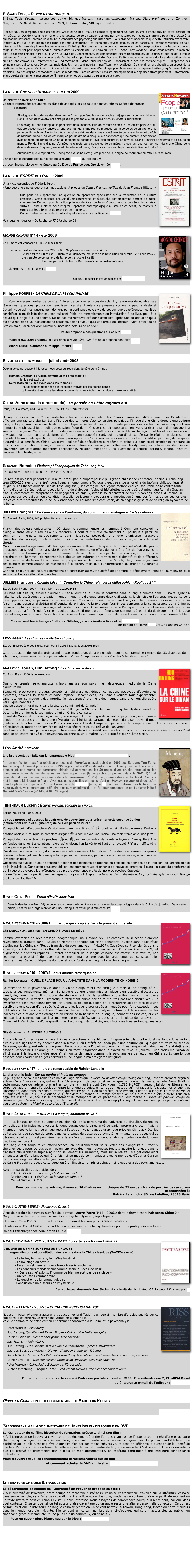 

E. Saad Tobis - Deviner l’inconscient
E. Saad Tobis, Deviner l’Inconscient, édition bilingue français – castillan, castellano – francés, Glose préliminaire: J. Zentner ; Postface: P. S. Naud. Barcelone – Paris 2009, Editions Punto ; 148 pages, illustré.

Il existe un lien temporel entre les anciens Grecs et Chinois, mais on constate également un parallélisme d'intentions. En cette période du ~ve siècle, en Occident comme en Orient, une volonté de se distancier des origines divinatoires et magiques s’affirme pour faire place à la philosophie naissante, préambule à toute la connaissance psychologique ultérieure. Nous observons néanmoins que cette intuition divinatoire, utilisée avant que la philosophie n’existe, continue à imprégner les techniques psychologiques, et en particulier, psychanalytiques. En fait, mise à part la dose de philosophie nécessaire à l’intelligibilité des cas, le recours aux ressources de la perspicacité et de la déduction est toujours essentiel pour appréhender l’humain dans sa complexité. Le nouveau livre d’E. Saad Tobis Deviner l’Inconscient résume la manière dont la sagesse chinoise parée du Yi Jing, le Livre des Changements, et compénétrée des mathématiques, de la linguistique et de l'éthique prônée par Confucius, fait face à l'oracle de Delphes et au positionnement d'un Socrate. Ce livre retrace la manière dont ces deux piliers de la culture sont convoqués - directement ou indirectement - dans l'auscultation de l’Inconscient à des fins thérapeutiques. Il rapproche des connaissances qui semblent évidentes, mais dont les liens sont pourtant insuffisamment expliqués. Ce cheminement aboutit à un aspect de la destinée de l'analyse en Occident, qui pourrait bien devenir une forme d’arbitrage pour faire évoluer la sagesse héritée jusqu'à présent de la tradition - toutes origines confondues. Dans sa modernité, l'art de deviner consiste principalement à organiser stratégiquement l'information, avant qu'elle devienne la substance de l'interprétation et du diagnostic au sein de la cure.


La revue Sciences Humaines de mars 2009 ￼

Un entretien avec Anne Cheng : 
Ce texte reprend les arguments qu'elle a développés lors de sa leçon inaugurale au Collège de France
            Essentiel !

Sinologue et historienne des idées, Anne Cheng pourfend les innombrables préjugés sur la pensée chinoise. Dans un constant va-et-vient entre passé et présent, elle refuse les discours rebattus sur l’altérité
La sinologue Anne Cheng fait le pont entre deux mondes. Fille de parents chinois, d’une artiste peintre et du célèbre académicien François Cheng, elle naît dans une France marquée par la sortie du colonialisme et la perte de l’Indochine. Pas facile d’être d’origine asiatique dans une société teintée de ressentiment et parfois de racisme. Surtout, sa vie est marquée par un drame alors qu’elle n’est encore qu’une enfant : la séparation avec sa mère qui rentre en Chine au moment où débute la révolution culturelle. Le pays du Grand Timonier se referme et se coupe du monde. Pendant une dizaine d’années, elle reste sans nouvelles de sa mère, ne sachant quel est son sort dans une Chine sens dessus dessous. Et quand, jeune adulte, elle la retrouve, c’est pour à nouveau la perdre, définitivement cette fois.
Autant dire que le rapport d’A. Cheng avec la Chine n’est guère placé sous le signe de l’harmonie du retour aux sources…
L'article est téléchargeable sur le site de la revue, par ici, au prix de 2 €
La leçon inaugurale de Anne Cheng au Collège de France peut être visionnée par ici.

La revue ESPRIT de février 2009 ￼

Un article essentiel de Frédéric Keck : 
« Une querelle sinologique et ses implications. À propos du Contre François Jullien de Jean-François Billeter »

Que peut nous apprendre une querelle en apparence spécialisée sur la traduction de la culture chinoise ? Cette patiente analyse d’une controverse intellectuelle contemporaine permet de mieux comprendre l’enjeu, pour la philosophie occidentale, de la confrontation à la pensée chinois. Mais, surtout, l’auteur plaide pour intégrer l’approche anthropologique au sein de ce débat, de manière à surmonter les dilemmes du relatif et de l’universel.
On peut retrouver le texte à partir duquel a été écrit cet article, sur ce site.

Mais aussi un dossier « De la charte 77 à la charte 08 »


Monde chinois n°14 - été 2008￼

Ce numéro est consacré à Hu Jie & ses films

        Le numéro est vendu avec, en DVD, le film Ne pleurez pas sur mon cadavre…
                      Le sous-titre du film est : « Histoire du deuxième meurtre de la Révolution culturelle, le 5 août 1996 »
                      L’ensemble de ce numéro de la revue s’articule à ce film
                                            dont une partie intitulée : « Rétro-maoïsme ou post-maoïsme »

        À propos de ce film voir par ici

                                                                       On peut acquérir la revue auprès des Éditions Choiseul


Philippe Porret - La Chine de la psychanalyse￼

Pour le visiteur familier de ce site, l’intérêt de ce livre est considérable. Il y retrouvera de nombreuses références, questions, propos qui remplissent ce site. L’auteur se présente comme « psychanalyste et écrivain », ce qui n’est aucunement démenti par la pertinence et le style de cet ouvrage de référence. Il suffit de considérer la multiplicité des sources qui sont l’objet de remerciements en introduction à ce livre, pour être assuré qu’il s’agit là d’une somme. De ne pas me retrouver cité dans cette liste (après une collaboration qui a été pour moi des plus fructueuses) ne serait dû, selon l’auteur, qu’à une erreur de l’éditeur. Avant d’avoir eu ce livre en main, j’ai pu solliciter l’auteur au nom des lecteurs de ce site :
                                                                         l’auteur répond à nos questions sur ce site par ici

Pascale Hassoun présente le livre dans la revue Che Vuoi ? et nous propose son texte par ici
Michel Guibal s’adresse à Philippe Porret  par ici


Revue des deux mondes - juillet-août 2008

Deux articles qui peuvent intéresser tous ceux qui regardent du côté de la Chine :

        Romain Grazziani : « Corps olympique et corps taoïste »
                      le titre est explicite
        Rémi Mathieu : « Des livres dans les tombes » 
                        les révélations apportées par les textes trouvés par les archéologues 
                        qui remettent en cause les idées ancrées dans les siècles de tradition et d’exégèse lettrés


Cheng Anne (sous la direction de) - La pensée en Chine aujourd'hui
Paris, Éd. Gallimard, Coll. Folio, 2007, ISBN-13: 978-2070336500

Un mythe concernant la Chine hante les élites et les intellectuels : les Chinois penseraient différemment des Occidentaux, affichant une radicale altérité. Dans l'Europe des Lumières s'est construite, puis figée, l'image d'une Chine dotée d'une écriture idéographique, soumise à une tradition despotique et isolée du reste du monde pendant des siècles, ce qui expliquerait son immobilisme philosophique, politique et scientifique dont l'Occident serait opportunément venu la tirer, avant d'en découvrir à son tour la sagesse. Cette vision du monde exerce en retour une influence considérable sur la façon dont les élites chinoises ont envisagé leur propre culture, dénigrée du fait de son supposé retard, puis aujourd'hui exaltée par le régime en place comme une identité nationale spécifique. Il a donc paru opportun d'offrir aux lecteurs un état des lieux, inédit et pionnier, de ce qu'est aujourd'hui la pensée en Chine. Ce travail collectif de spécialistes européens et chinois a pour souci premier et constant de fournir une information précise, critique et contextualisée sur quatre grands thèmes : les dynamiques de la modernité chinoise; l'invention des catégories modernes (philosophie, religion, médecine); les questions d'identité (écriture, langue, histoire); l'introuvable altérité, enfin.


Graziani Romain : Fictions philosophiques de Tchouang-tseu
Éd. Gallimard | Paris | 2006 | 330 p., isbn 2070779963 

Ce livre est un essai général sur un auteur tenu par la plupart pour le plus grand philosophe et prosateur chinois, Tchouang-tseu (356-286 avant notre ère), dont l'oeuvre homonyme, le Tchouang-seu, se situe à l'origine du taoïsme philosophique et religieux. Les thèses audacieuses de Tchouang-tseu, ses vertigineuses leçons métaphysiques, son ironie noire contre toute forme d'autorité s'épanouissent sous la forme de dialogues, fables et historiettes souvent déroutantes, que Romain Graziani traduit, commente et interprète en en dégageant les enjeux, avec le souci constant de tirer, sinon des leçons, du moins un éclairage transversal sur notre condition actuelle. Le lecteur y trouvera une introduction à l'une des formes de pensée les plus radicales qu'ait produites la Chine, aux antipodes de l'humanisme confucéen, de sa sagesse grise et de sa religion hypocrite de la bonté.

Jullien François￼ : De l’universel, de l’uniforme, du commun et du dialogue entre les cultures
Éd. Fayard, Paris, 2008, 146 p., isbn-10 : 978-2-213-63529-3

Y a-t-il des valeurs universelles ? Où situer le commun entre les hommes ? Comment concevoir le dialogue entre les cultures ? Pour y répondre, il nous faut suivre l'avènement du politique à partir du commun ; en même temps que remonter dans l'histoire composite de notre notion d'universel : à travers l'invention du concept, la citoyenneté romaine ou la neutralisation de tous les clivages dans le salut chrétien.
Mais il conviendra également d'interroger les autres cultures : la quête de l'universel n'est-elle pas la préoccupation singulière de la seule Europe ? Il est temps, en effet, de sortir à la fois de l'universalisme facile et du relativisme paresseux : notamment, de requalifier, mais par leur versant négatif, un absolu des droits de l'homme ; de repenser le dialogue des cultures en termes non d'identité et de différence, mais d'écart et de fécondité en même temps que sur le plan commun de l'intelligible ; d'envisager ainsi ces cultures comme autant de ressources à explorer, mais que l'uniformisation du monde aujourd'hui menace.
Car seul ce pluriel des cultures permettra de substituer au mythe arrêté de l'Homme le déploiement infini de l'humain, tel qu'il se promeut et se réfléchit entre elles.

Jullien François : Chemin faisant : Connaitre la Chine, relancer la philosophie  - Réplique à ***
Éd. du Seuil | Paris | 2007 | 146 p., isbn-10 : 2020926415
La Chine est ailleurs, est-elle " autre " ? Cet ailleurs de la Chine se constate dans la langue comme dans l'Histoire. Quant à l'altérité, elle est à construire patiemment en nouant le dialogue entre deux civilisations, la chinoise et l'européenne, qui se sont développées si longtemps sans contact entre elles. C'est à ce travail que se livre François Jullien, essai après essai, ou chemin faisant, sans postuler d'altérité ni d'identité de principe. A la fois pour fournir des concepts à la connaissance de la Chine et relancer la philosophie en l'interrogeant du dehors chinois. A l'occasion de cette Réplique, François Jullien récapitule le chemin parcouru, ou sa " méthode ", et les résultats acquis. Il montre du même coup comment, à partir du dévisagement réciproque des cultures, ouvrir la voie d'un auto-réfléchissement de l'humain qui nous délivre de l'humanisme mou et de sa pensée faible. 

        Concernant les échanges Jullien / Billeter, je vous invite à lire cette discussion 
                        sur le blog de Pierre Haski, « Cinq ans en Chine »


Levy Jean : Les Œuvres de Maître Tchouang
 Éd. de l’Enyclopédie des Nuisances | Paris | 2006 | 330 p., isbn 2910386244 

Cette traduction de l'un des trois grands textes fondateurs de la philosophie taoïste comprend l'ensemble des 33 chapitres du «Tchouang-tseu», avec les "chapitres intérieurs", les "chapitres extérieurs" et les "chapitres divers".


Mallovic Dorian, ￼Huo Datong : La Chine sur le divan
Éd. Plon, Paris, 2008, isbn 2259207901

Quand le premier psychanalyste chinois analyse son pays : un décryptage inédit de la Chine d’aujourd’hui.
Sexualité, prostitution, drogue, concubines, chirurgie esthétique, corruption, esclavage d’ouvriers et d’enfants, divorces…la société chinoise implose. Décomplexés, les Chinois veulent tout expérimenter sans retenue, se moquent des interdits (en apparence) prennent des risques dans une nouvelle quête vers …quel bonheur ?  Que se passe-t-il vraiment dans la tête de ce milliard de Chinois ?  Pour comprendre, Dorian Malovic a décidé d’allonger la Chine sur le divan du psychanalyste chinois Huo Datong, le premier et le seul aujourd’hui en Chine à consulter.  Enfant de Mao et du marxisme, ancien garde rouge, Huo Datong a découvert la psychanalyse en France pendant ses études : un choc, une révélation qu’il lui fallait partager de retour dans son pays. Il nous guide ainsi dans les méandres de l’inconscient des « Fils de l’empereur jaune » et le compare avec notre propre inconscient d’Occidentaux, mettant en lumière ce qui nous sépare et ce qui relève de l’universel.  La Chine sur le divan porte un regard totalement décalé et inédit sur tous les aspects de la société chi-noise à travers l’oeil candide et l’esprit cultivé d’un psychanalyste chinois, un « maître », un « lettré » du XXIème siècle.


Lévy André : Mencius￼

Lire la présentation faite sur le remarquable blog « Littérature chinoise & traduction » :

[…] on ne résistera pas à la réédition en poche du Mencius qu'avait publié en 2003 aux Editions You-Feng, André Lévy. Un format plus compact - 293 pages contre 212 au départ -, pour un livre qui ne perd rien de son premier jet, pas même ses caractères chinois qui agrémentent les 20 pages d'une érudite introduction, les nombreuses notes de bas de pages, les deux appendices [la biographie du penseur dans le Shiji 史記 et l'évocation du dévouement de sa mère dans le Lienüzhuan 列女傳], le glossaire des « mots clés du Mencius » et la bonne bibliographie finale. Avec quelques coquilles en moins, c'est un Mencius nerveux et direct qu'on prendra plaisir à comparer si l'on veut avec celui de Couvreur [en ligne ici] dont les Editions des Mille et une nuits avaient, voici quatre ans déjà, tiré plusieurs chapitres (I, II et IV) pour composer un petit volume intitulé De l'utilité d'être bon (n° 445, 2004, 79 pages).


Tenenbaum Lucien : Écrire, parler, soigner en chinois￼

Édition You Feng, Paris, 2008

Je vous propose ci-dessous la quatrième de couverture pour présenter cette seconde édition (entièrement revue et augmentée) de ce livre paru en 2001 :
Pourquoi le point d'acupuncture s'écrit-il avec deux caractères, 穴位 dont l'un signifie la caverne et l'autre la position sociale ? Pourquoi le caractère soigner 醫 s'écrit-il avec une flèche, une main tremblante, une jarre ? Pourquoi deux caractères très proches, 真 et 貞, se prononcent-ils de la même façon - zhen- quitte à être confondus dans les transcriptions, alors qu'ils disent l'un la vérité et l'autre la loyauté ? Y a-t-il difficulté à distinguer une parole vraie d'une parole loyale ?
Questions, comme on le voit, dont la réponse intéresse autant le praticien d'une des nombreuses disciplines relevant de l'énergétique chinoise que toute personne intéressée, par curiosité ou par nécessité, à comprendre le monde chinois.
Questions auxquelles l'auteur s'attache à apporter des éléments de réponse en croisant les données de la tradition, de l'archéologie et de la linguistique. Dans cette deuxième édition, entièrement revue et enrichie de nouvelles analyses, il élargit la place du graphisme et de l'image et développe les références à sa propre expérience professionnelle de psychothérapeute.
Lucien Tenenbaum a publié deux ouvrages sur la psychothérapie : La bascule des mal-aimés et La psychothérapie un savoir étrange (Éditions du Souffle d'Or).



Revue ChinePlus : Freud s’invite chez Mao

Dans le dernier numéro (n°4) de cette revue trimestrielle, on trouve un article sur la « psychologie » dans la Chine d’aujourd’hui. Dans cette article, il est fait une large mention de Huo Datong. Cet extrait peut être consulté par ici


Revue essaim n°20 - 2008/1 : un article qui complète l’article présent sur ce site par ici￼

Léo Dubal, Yuan Xiaoxue - EN CHINOIS DANS LE RÊVE

Comme exemples de rêve-présage idéographique, nous avons revu et complété la sélection d’anciens rêves chinois, traduits par G. Soulié de Morant et annotés par Marie Bonaparte, publiée dans « Les rêves étudiés par les Chinois » (Revue française de psychanalyse, n˚ 4,1927). Ces rêves sont consignés dans le « Yùxiájì » (Mémoires du Coffret de Jade), compilation commencée par Xu Zhen (né en 239) et augmentée à diverses reprises. L’intérêt particulier de la langue chinoise est d’offrir, aux rêveurs, non seulement la possibilité de jouer sur les mots, mais encore avec les graphèmes qui constituent les idéogrammes. Ce jeu onirique ne doit pas être confondu avec l’étymologie des sinogrammes.


Revue essaim n°19 - 2007/2 : deux articles remarquables￼

Rainier Lanselle  - QUELLE PLACE POUR L’ANALYSTE DANS LA MODERNITÉ CHINOISE  ?

La réception de la psychanalyse dans la Chine d’aujourd’hui est ambiguë : mais d’une ambiguïté qui touche à ses fondements mêmes. Se fait-elle au gré d’une mise en place d’un possible discours de l’analyste, avec ce qu’il suppose de déplacement de la position subjective, ou comme pièce supplémentaire à un tableau syncrétique fatalement animé par de tout autres positions discursives ? Ce syncrétisme pose traditionnellement, en Chine, la double question de la recherche de l’efficace et d’une possible revendication d’une spécificité culturelle, laquelle pourrait être invoquée pour faire exception. Les publications chinoises traitant en Chine du thème de la psychanalyse, notamment lacanienne, textes inaccessibles aux analystes étrangers en raison de la barrière de la langue, donnent des indices, que ce soit par leur contenu ou par leur manière d’être publiés, sur la question de la place de l’analyste en Chine : et il s’agit bien là d’une question de discours qui, ès qualités, nous intéresse tous en tant qu’analystes.


Nils Gascuel  - LA LETTRE AU CHINOIS

En chinois les formes orales renvoient à des « caractères » graphiques qui représentent la totalité du signe linguistique. Autant dire que les signifiants s’y ancrent dans la lettre. D’où l’intérêt de Lacan pour une écriture qui, quoique arbitraire au sens de Saussure, garde quand même une proximité au corps et à l’objet inconnue parmi les langues alphabétiques. Freud déjà avait associé l’aspect brut et ambigu du chinois au facteur figuratif dans le travail du rêve. Aujourd’hui une troisième raison de s’intéresser à la lettre chinoise apparaît si l’on se demande comment la psychanalyse de retour en Chine après une longue absence peut écouter des sujets porteurs d’une langue à maints égards défigurée.


Revue essaim n°17: un article remarquable de Rainier Lanselle
La pierre et le jade - Sur un mythe chinois du langage 
Le plus grand de tous les romans chinois de l'âge classique le Rêve du pavillon rouge (Honglou meng), est entièrement organisé autour d'une figure centrale, qui est à la fois son point de capiton et son énigme originelle : la pierre, le jade. Nous étudions cette métaphore du jade en prenant en compte la manière dont Cao Xueqin (1715 ?-1763), l'auteur, lui donne littéralement corps. Le jade y montre l'articulation entre la langue du sujet, en tant que message qu'il lui faut à la fois assumer et subir, et l'inscription, dans tous les sens du terme, qui résulte pour lui du fait d'être, précisément, sujet de la langue. Le récit individuel du sujet est si peu à lui, que quand le sujet existe au monde, au temps présent, on peut dire qu'en quelque sorte, tout en a déjà été inscrit. Le jade est si précisément la métaphore de ce paradoxe qu'il eût mérité au Rêve du pavillon rouge de conserver jusqu'à nos jours ce qui, en fait, avait été le vrai titre, beaucoup plus seyant car beaucoup plus opaque, qu'avait voulu son auteur : L'histoire de la pierre (Shitou ji).

Revue Le cercle freudien : La langue, comment ça va ?￼

       La langue, en deça du langage et, bien sûr, de la parole, va de l’universel au singulier, du réel au symbolique. Elle inclut les diverses langues autant que la singularité du parler propre à chacun. Mais la « langue mère », la matrice unique reste à l’état de mythe. Langue graphique prise en Chine aux écailles de tortue, langue secrète du corps dans les arcanes du geste et du symptôme  — autant de traces qui se décalent à peine du réel pour émerger à la surface du sens et engendrer des symboles que de longues traditions véhiculent.
Une langue est toujours en effervescence, en bouillonnement sous l’effet des plongeurs qui vont y chercher des trésors perdus et en reviennent avec des mots nouveaux. Reste à inscrire la langue dans le transfert afin d’aider le sujet à agir non seulement sur lui-même, mais sur la réalité. Le sujet entre alors en possession d’une langue qui, à la fois, lui permet de communiquer avec le monde et d’être relié à son inconscient singulier. Alors la langue, comment ça va ?
Le Cercle Freudien propose cette question à un linguiste, un philosophe, un sinologue et à des psychanalystes.

Avec, en particulier, des articles de :
        Patrick Belamich : Pour moi, c’est du chinois !
        Rainier Lanselle : Écriture ou langue graphique ? 
        Michel Guibal : A.N.G.

Pour commander ce volume, il vous suffit d'adresser un chèque de 25 euros  (frais de port inclus) avec vos coordonnées à: 
Patrick Belamich - 30 rue Letellier, 75015 Paris


Revue Outre-Terre - Puissance Chine ?
Vient de paraître le nouveau numéro de la revue  Outre-Terre N°15 - 2006/2 dont le thème est « Puissance Chine ? »
On y trouvera deux entretiens consacrés à « Psychanalyse et géopolitique »
- l’un avec Yann Diener :         « La Chine: un nouvel horizon pour Freud et Lacan ? »
- l’autre avec Michel Guibal :   « La Chine à la découverte de la psychanalyse pour une pratique interactive »
On peut télécharger ces deux articles sur le site Cairn

Revue Psychanalyse  2007/3 - Varia : un article de Rainier Lanselle￼

 L’HOMME DE BIEN NE SORT PAS DE SA PLACE »
Langue, discours et constitution des savoirs dans la Chine classique (Xe-XIXe siècle)
• Le lettré, le « sage », le maître impérial
• Le bouclage du savoir
• Rejet du religieux et nouvelle-écriture-à-l’ancienne
• Les concours mandarinaux comme scène du désir de désir
• « Dans ses réflexions, l’homme de bien ne sort pas de sa place »
• Un réel sans commentaire
• La question de la langue vulgaire
Conclusion : un discours de l’hystérique 

Cet article peut désormais être téléchargé sur le site du distributeur CAIRN pour 4 € ; c’est  par ici   



Revue Riss n°67 - 2007-3 - CHINA UND PSYCHOANALYSE￼

Notre ami Peter Widmer a assuré la traduction et la diffusion d’un certain nombre d’articles publiés sur ce site dans la célèbre revue psychanalytique en allemand RISS. 
Voici le sommaire de cette édition entièrement consacrée à la Chine et la psychanalyse :

    Peter Widmer - Einleitung
    Huo Datong, Qin Wei und Zhang Jinyan - China : Von Nulle aus gehen
    Rainier Lanselle - Schrift oder graphische Sprache ?
    Guy Flecher - Mehr-China
    Huo Datong - Das Unbewusste ist wie die chinesische Sprache strukturiert
    Georges Soulié de Morant - Die von Chinesen studierten Träume
    Dany Nobus - Jenseits des Rebus-Prinzips ? Psychoanalyse und chinesische Traum-Interpretation
    Rainier Lanselle - Das chinesische Subjekt im Anspruch der Psychoanalyse
    Peter Widmer - Chinesische Zeichen als Körperbilder
    Buchbesprechung - Jacques Lacan : Von einem Diskurs, der nicht scheinhaft wäre

On peut commander cette revue à l’adresse postale suivante : RISS, Therwilerstrasse 7, CH-4054 Basel
ou à l’adresse e-mail de l’éditeur : info@turia.at
 


Œdipe en Chine - un film documentaire de Baudouin Koenig

Présentation par ici


Transfert - un film documentaire de Henri Iselin - disponible en DVD
Le réalisateur de ce film, historien de formation, présente ainsi son film :
« […] L’intrusion de la psychanalyse contribue également à écrire l’un des chapitres de l’histoire tourmentée d’une psychiatrie chinoise, qui, au gré des pouvoirs en place, a été instrumentalisée ou vouée aux gémonies. Le pouvoir va-t’il tolérer une discipline qui, si elle n’est pas révolutionnaire n’en est pas moins subversive, et pose en définitive la question de la liberté de parole ? J’ai rencontré les acteurs de cette épopée de part et d'autre de la grande muraille. C’est le résultat de ces entretiens que j’ai essayé de transmettre par le biais de mon documentaire, en espérant contribuer à une meilleure connaissance mutuelle. »
Vous trouverez tous les renseignements complémentaires sur ce film
                                            et comment acheter le DVD sur le site  www.lesproductionsenexil.ch



Littérature chinoise & traduction
Le département de chinois de l’Université de Provence propose ce blog :
« À l'université de Provence, notre équipe de recherche "Littérature chinoise et traduction" travaille sur la littérature chinoise dans son ensemble, sans faire de séparation entre la littérature classique, moderne ou contemporaine. A partir du moment où un texte littéraire écrit en chinois existe, il nous intéresse. Nous essayons de comprendre pourquoi il a été écrit, par qui, dans quel contexte. Ensuite, que tel ou tel auteur plaise davantage qu'un autre reste une affaire personnelle du lecteur. Ce qui est certain, c'est que la littérature de langue chinoise (écrite en Chine continentale, à Taiwan, Hong Kong, Macao ou partout ailleurs dans le monde) est bien vivante. Elle contient un certain nombre de chef-d'oeuvres qui seront accessibles au public non sinophone grâce aux traducteurs, de plus en plus nombreux, du chinois. »
        Pour en savoir plus, bienvenue sur le blog : jelct.blogspot.com









